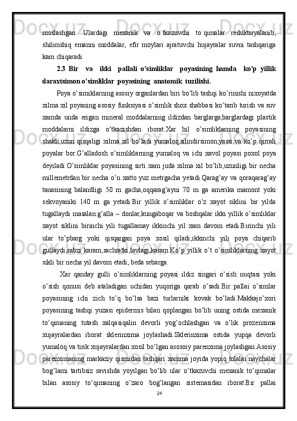 moslashgan.   Ulardagi   mexanik   va   o`tkazuvchi   to`qimalar   reduktsiyalanib,
shilimshiq   emanni   moddalar,   efir   moylari   ajratuvchi   hujayralar   suvni   tashqariga
kam chiqaradi.
2.3   Bir     va     ikki     pallali   o’simliklar     poyasining   hamda     ko’p   yillik
daraxtsimon o’simliklar  poyasining  anatomik  tuzilishi.
Poya o’simiklarning asosiy organlardan biri bo’lib tashqi ko’rinishi nixoyatda
xilma xil poyaning asosiy funksiyasi o’simlik shox shabbasi ko’tarib turish va suv
xamda   unda   erigan   mineral   moddalarning   ildizdan   barglarga,barglardagi   plastik
moddalarni   ildizga   o’tkazishdan   iborat.Xar   hil   o’simliklarning   poyasining
shakli,uzun  qisqaligi   xilma  xil   bo’ladi  yumaloq,silindirsimon,yassi,va  ko’p  qirrali
poyalar   bor.G’alladosh   o’simliklarning   yumaloq   va   ichi   xavol   poyasi   poxol   poya
deyiladi.O’simliklar   poyasining   sirti   xam   juda   xilma   xil   bo’lib,uzunligi   bir   necha
millemetrdan bir necha o’n xatto yuz metrgacha yetadi.Qarag’ay va qoraqarag’ay
tanasining   balandligi   50   m   gacha,oqqarag’ayni   70   m   ga   amerika   mamont   yoki
sekvoyaniki   140   m   ga   yetadi.Bir   yillik   o’simliklar   o’z   xayot   siklini   bir   yilda
tugallaydi masalan:g’alla – donlar,kungaboqar va boshqalar ikki yillik o’simliklar
xayot   siklini   birinchi   yili   tugallamay   ikkinchi   yil   xam   davom   etadi.Birinchi   yili
ular   to’pbarg   yoki   qisqargan   poya   xosil   qiladi,ikkinchi   yili   poya   chiqarib
gullaydi,sabzi   karam,sachratki,lavlagi,karam.Ko’p   yillik   o’t   o’simliklarning   xayot
sikli bir necha yil davom etadi, beda sebarga. 
  Xar   qanday   gulli   o’simliklarning   poyasi   ildiz   singari   o’sish   nuqtasi   yoki
o’sish   qonusi   deb   ataladigan   uchidan   yuqoriga   qarab   o’sadi.Bir   pallai   o’simlar
poyasining   ichi   zich   to’q   bo’lsa   bazi   turlarniki   kovak   bo’ladi.Makkajo’xori
poyasining   tashqi   yuzasi   epidermis   bilan   qoplangan   bo’lib   uning   ostida   mexanik
to’qimaning   tutash   xalqasiqalin   devorli   yog’ochlashgan   va   o’lik   prozenxima
xujayralardan   iborat   sklerinxima   joylashadi.Sklerinxima   ostida   yupqa   devorli
yumaloq va tirik xujayralardan xosil bo’lgan asosoiy parenxima joylashgan.Asosiy
parenximaning markaziy qismidan tashqari  xamma joyida yopiq tolalai naychalar
bog’lami   tartibsiz   ravishda   yoyilgan   bo’lib   ular   o’tkazuvchi   mexanik   to’qimalar
bilan   asosiy   to’qimaning   o’zaro   bog’langan   sistemasidan   iborat.Bir   pallai
24 