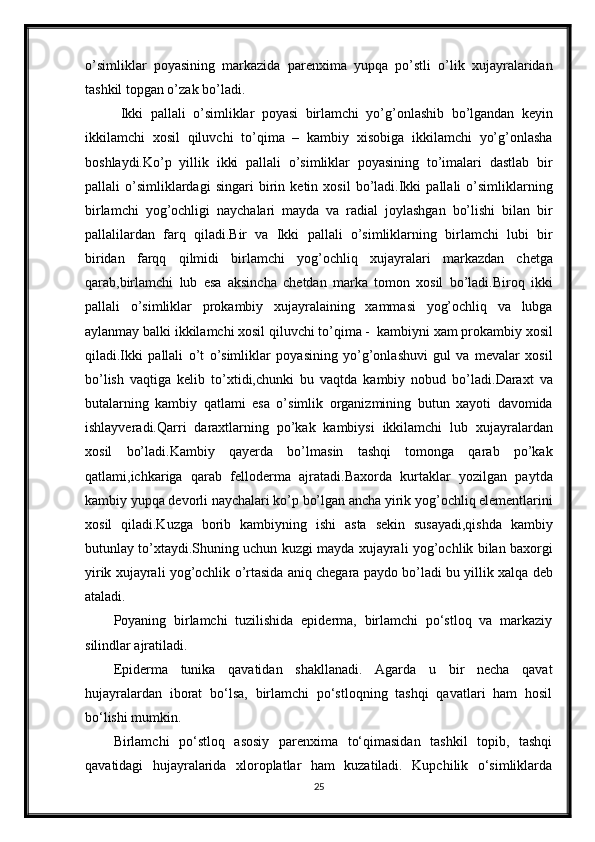 o’simliklar   poyasining   markazida   parenxima   yupqa   po’stli   o’lik   xujayralaridan
tashkil topgan o’zak bo’ladi. 
  Ikki   pallali   o’simliklar   poyasi   birlamchi   yo’g’onlashib   bo’lgandan   keyin
ikkilamchi   xosil   qiluvchi   to’qima   –   kambiy   xisobiga   ikkilamchi   yo’g’onlasha
boshlaydi.Ko’p   yillik   ikki   pallali   o’simliklar   poyasining   to’imalari   dastlab   bir
pallali   o’simliklardagi   singari   birin   ketin   xosil   bo’ladi.Ikki   pallali   o’simliklarning
birlamchi   yog’ochligi   naychalari   mayda   va   radial   joylashgan   bo’lishi   bilan   bir
pallalilardan   farq   qiladi.Bir   va   Ikki   pallali   o’simliklarning   birlamchi   lubi   bir
biridan   farqq   qilmidi   birlamchi   yog’ochliq   xujayralari   markazdan   chetga
qarab,birlamchi   lub   esa   aksincha   chetdan   marka   tomon   xosil   bo’ladi.Biroq   ikki
pallali   o’simliklar   prokambiy   xujayralaining   xammasi   yog’ochliq   va   lubga
aylanmay balki ikkilamchi xosil qiluvchi to’qima -  kambiyni xam prokambiy xosil
qiladi.Ikki   pallali   o’t   o’simliklar   poyasining   yo’g’onlashuvi   gul   va   mevalar   xosil
bo’lish   vaqtiga   kelib   to’xtidi,chunki   bu   vaqtda   kambiy   nobud   bo’ladi.Daraxt   va
butalarning   kambiy   qatlami   esa   o’simlik   organizmining   butun   xayoti   davomida
ishlayveradi.Qarri   daraxtlarning   po’kak   kambiysi   ikkilamchi   lub   xujayralardan
xosil   bo’ladi.Kambiy   qayerda   bo’lmasin   tashqi   tomonga   qarab   po’kak
qatlami,ichkariga   qarab   felloderma   ajratadi.Baxorda   kurtaklar   yozilgan   paytda
kambiy yupqa devorli naychalari ko’p bo’lgan ancha yirik yog’ochliq elementlarini
xosil   qiladi.Kuzga   borib   kambiyning   ishi   asta   sekin   susayadi,qishda   kambiy
butunlay to’xtaydi.Shuning uchun kuzgi mayda xujayrali yog’ochlik bilan baxorgi
yirik xujayrali yog’ochlik o’rtasida aniq chegara paydo bo’ladi bu yillik xalqa deb
ataladi. 
Poyaning   birlamchi   tuzilishida   epiderma,   birlamchi   po‘stloq   va   markaziy
silindlar ajratiladi.
Epiderma   tunika   qavatidan   shakllanadi.   Agarda   u   bir   necha   qavat
hujayralardan   iborat   bo‘lsa,   birlamchi   po‘stloqning   tashqi   qavatlari   ham   hosil
bo‘lishi mumkin.
Birlamchi   po‘stloq   asosiy   parenxima   to‘qimasidan   tashkil   topib,   tashqi
qavatidagi   hujayralarida   xloroplatlar   ham   kuzatiladi.   Kupchilik   o‘simliklarda
25