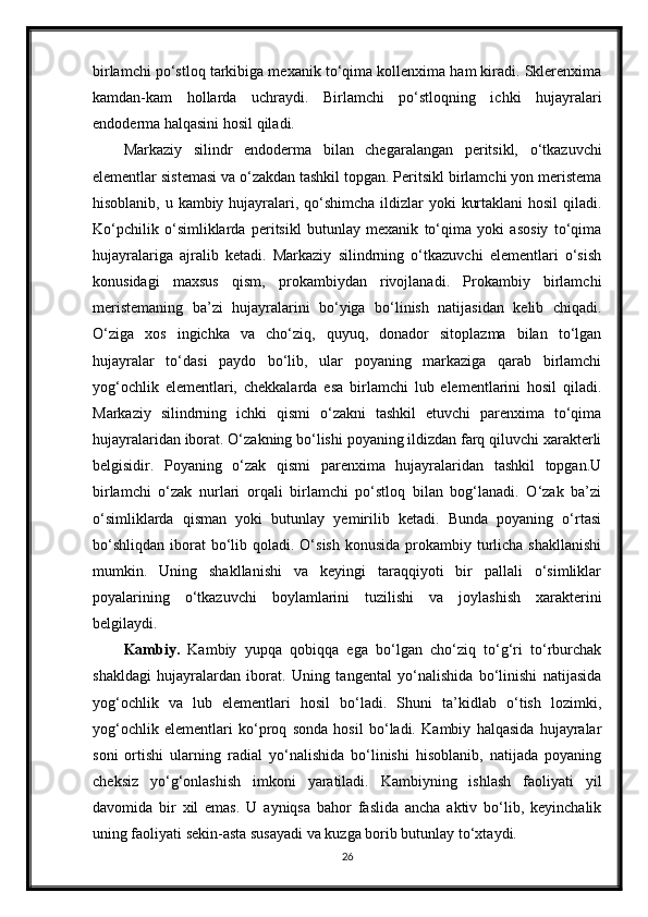 birlamchi po‘stloq tarkibiga mexanik to‘qima kollenxima ham kiradi. Sklerenxima
kamdan-kam   hollarda   uchraydi.   Birlamchi   po‘stloqning   ichki   hujayralari
endoderma halqasini hosil qiladi.
Markaziy   silindr   endoderma   bilan   chegaralangan   peritsikl,   o‘tkazuvchi
elementlar sistemasi va o‘zakdan tashkil topgan. Peritsikl birlamchi yon meristema
hisoblanib, u kambiy hujayralari, qo‘shimcha ildizlar yoki  kurtaklani  hosil  qiladi.
Ko‘pchilik   o‘simliklarda   peritsikl   butunlay   mexanik   to‘qima   yoki   asosiy   to‘qima
hujayralariga   ajralib   ketadi.   Markaziy   silindrning   o‘tkazuvchi   elementlari   o‘sish
konusidagi   maxsus   qism,   prokambiydan   rivojlanadi.   Prokambiy   birlamchi
meristemaning   ba’zi   hujayralarini   bo‘yiga   bo‘linish   natijasidan   kelib   chiqadi.
O‘ziga   xos   ingichka   va   cho‘ziq,   quyuq,   donador   sitoplazma   bilan   to‘lgan
hujayralar   to‘dasi   paydo   bo‘lib,   ular   poyaning   markaziga   qarab   birlamchi
yog‘ochlik   elementlari,   chekkalarda   esa   birlamchi   lub   elementlarini   hosil   qiladi.
Markaziy   silindrning   ichki   qismi   o‘zakni   tashkil   etuvchi   parenxima   to‘qima
hujayralaridan iborat. O‘zakning bo‘lishi poyaning ildizdan farq qiluvchi xarakterli
belgisidir.   Poyaning   o‘zak   qismi   parenxima   hujayralaridan   tashkil   topgan.U
birlamchi   o‘zak   nurlari   orqali   birlamchi   po‘stloq   bilan   bog‘lanadi.   O‘zak   ba’zi
o‘simliklarda   qisman   yoki   butunlay   yemirilib   ketadi.   Bunda   poyaning   o‘rtasi
bo‘shliqdan  iborat  bo‘lib qoladi.  O‘sish  konusida  prokambiy turlicha  shakllanishi
mumkin.   Uning   shakllanishi   va   keyingi   taraqqiyoti   bir   pallali   o‘simliklar
poyalarining   o‘tkazuvchi   boylamlarini   tuzilishi   va   joylashish   xarakterini
belgilaydi.
Kambiy.   Kambiy   yupqa   qobiqqa   ega   bo‘lgan   cho‘ziq   to‘g‘ri   to‘rburchak
shakldagi   hujayralardan   iborat.   Uning   tangental   yo‘nalishida   bo‘linishi   natijasida
yog‘ochlik   va   lub   elementlari   hosil   bo‘ladi.   Shuni   ta’kidlab   o‘tish   lozimki,
yog‘ochlik   elementlari   ko‘proq   sonda   hosil   bo‘ladi.   Kambiy   halqasida   hujayralar
soni   ortishi   ularning   radial   yo‘nalishida   bo‘linishi   hisoblanib,   natijada   poyaning
cheksiz   yo‘g‘onlashish   imkoni   yaratiladi.   Kambiyning   ishlash   faoliyati   yil
davomida   bir   xil   emas.   U   ayniqsa   bahor   faslida   ancha   aktiv   bo‘lib,   keyinchalik
uning faoliyati sekin-asta susayadi va kuzga borib butunlay to‘xtaydi.
26 