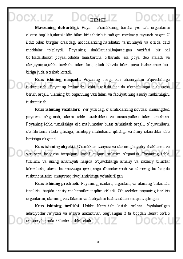 KIRISH
Mavzuning   dolzarbligi:   Poya   -   o`simlikning   barcha   yer   usti   organlarini
o`zaro   bog`lab,ularni   ildiz   bilan   birlashtirib   turadigan   markaziy   tayanch   organi.U
ildiz   bilan   burglar   orasidagi   moddalarning   harakatini   ta’minlaydi   va   o`zida   ozid
moddalar   to`playdi.   Poyaning   shakllanishi,bajaradigan   vazifasi   bir   xil
bo`lsada,daraxt   poyasi,odatda   tana,barcha   o`tlarniki   esa   poya   deb   ataladi   va
ular,ayniqsa,ichki   tuzilishi   bilan   farq   qiladi   Novda   bilan   poya   tushunchasi   bir-
biriga juda o`xshab ketadi.
Kurs   ishining   maqsadi:   Poyaning   o'ziga   xos   ahamiyatini   o'quvchilarga
tushuntirish:   Poyaning   birlamchi   ichki   tuzilishi   haqida   o'quvchilarga   tushuncha
berish orqali, ularning bu organning vazifalari va faoliyatining asosiy muhimligini
tushuntirish. 
Kurs ishining vazifalari:   Yer yuzidagi o’simliklarning novdasi  shuningdek,
poyasini   o’rganish,   ularni   ichki   tuzilishlari   va   xususiyatlari   bilan   tanishish.
Poyaning   ichki   tuzulishiga   oid   ma'lumotlar   bilan   ta'minlash   orqali,   o’quvchilarni
o'z fikrlarini ifoda qilishga, mantiqiy muhokama qilishga va ilmiy izlanishlar olib
borishga o'rgatadi.
Kurs ishining obyekti:  O'simliklar dunyosi va ularning hayotiy shakllarini va
yer   yuzi   bo’yicha   tarqalgan,   kashf   etilgan   turlarini   o’rganish.   Poyaning   ichki
tuzilishi   va   uning   ahamiyati   haqida   o'quvchilarga   amaliy   va   nazariy   bilimlar
ta'minlash,   ularni   bu   mavzuga   qiziqishga   ilhomlantirish   va   ularning   bu   haqida
tushunchalarini chuqurroq rivojlantirishga yo'naltirilgan
Kurs ishining predmeti:   Poyaning jismlari, organlari, va ularning birlamchi
tuzulishi   haqida   asosiy   ma'lumotlar   taqdim   etiladi.   O'quvchilar   poyaning   tuzilish
organlarini, ularning vazifalarini va faoliyatini tushunishlari maqsad qilingan.
Kurs   ishining   tuzilishi.   Ushbu   Kurs   ishi   kirish,   xulosa,   foydalanilgan
adabiyotlar   ro’yxati   va   o’zaro   mazmunan   bog’langan   2   ta   bobdan   iborat   bo’lib
umumiy hajmda 33 betni tashkil etadi.
3
