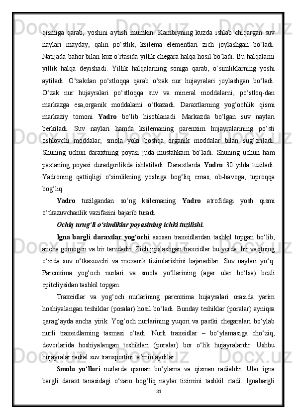 qismiga   qarab,   yoshini   aytish   mumkin.   Kambiyning   kuzda   ishlab   chiqargan   suv
naylari   mayday,   qalin   po‘stlik,   ksilema   elementlari   zich   joylashgan   bo‘ladi.
Natijada bahor bilan kuz o‘rtasida yillik chegara halqa hosil bo‘ladi. Bu halqalarni
yillik   halqa   deyishadi.   Yillik   halqalarning   soniga   qarab,   o‘simliklarning   yoshi
aytiladi.   O‘zakdan   po‘stloqqa   qarab   o‘zak   nur   hujayralari   joylashgan   bo‘ladi.
O‘zak   nur   hujayralari   po‘stloqqa   suv   va   mineral   moddalarni,   po‘stloq-dan
markazga   esa,organik   moddalarni   o‘tkazadi.   Daraxtlarning   yog‘ochlik   qismi
markaziy   tomoni   Yadro   bo‘lib   hisoblanadi.   Markazda   bo‘lgan   suv   naylari
berkiladi.   Suv   naylari   hamda   ksilemaning   parenxim   hujayralarining   po‘sti
oshlovchi   moddalar,   smola   yoki   boshqa   organik   moddalar   bilan   sug‘oriladi.
Shuning   uchun   daraxtning   poyasi   juda   mustahkam   bo‘ladi.   Shuning   uchun   ham
paxtaning   poyasi   duradgorlikda   ishlatiladi.   Daraxtlarda   Yadro   30   yilda   tuziladi.
Yadroning   qattiqligi   o‘simlikning   yoshiga   bog‘liq   emas,   ob-havoga,   tuproqqa
bog‘liq. 
Yadro   tuzilgandan   so‘ng   ksilemaning   Yadro   atrofidagi   yosh   qismi
o‘tkazuvchanlik vazifasini bajarib turadi.
Ochiq urug‘li o‘simliklar poyasining ichki tuzilishi. 
Igna   bargli   daraxtlar   yog‘ochi   asosan   traxeidlardan   tashkil   topgan   bo‘lib,
ancha gomogen va bir tarzdadir. Zich jipslashgan traxeidlar bu yerda, bir vaqtning
o‘zida   suv   o‘tkazuvchi   va   mexanik   tizimlarishini   bajaradilar.   Suv   naylari   yo‘q.
Parenxima   yog‘och   nurlari   va   smola   yo‘llarining   (agar   ular   bo‘lsa)   bezli
epiteliysidan tashkil topgan. 
Traxeidlar   va   yog‘och   nurlarining   parenxima   hujayralari   orasida   yarim
hoshiyalangan teshiklar (poralar) hosil bo‘ladi. Bunday teshiklar (poralar) ayniqsa
qarag‘ayda ancha yirik. Yog‘och nurlarining yuqori  va pastki  chegaralari  bo‘ylab
nurli   traxeidlarning   tasmasi   o‘tadi.   Nurli   traxeidlar   –   bo‘ylamasiga   cho‘ziq,
devorlarida   hoshiyalangan   teshiklari   (poralar)   bor   o‘lik   hujayralardir.   Ushbu
hujayralar radial suv transportini ta’minlaydilar. 
Smola   yo‘llari   nurlarda   qisman   bo‘ylama   va   qisman   radialdir.   Ular   igna
bargli   daraxt   tanasidagi   o‘zaro   bog‘liq   naylar   tizimini   tashkil   etadi.   Ignabargli
31 