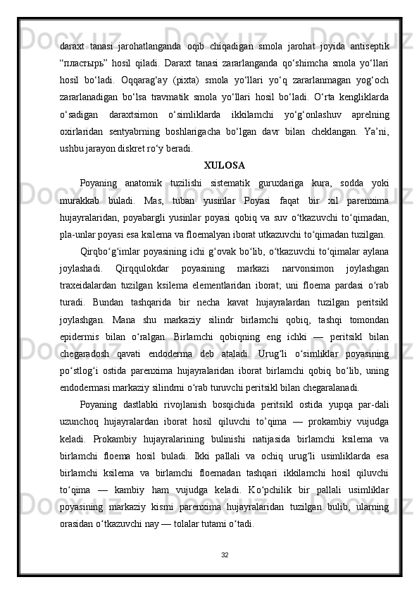 daraxt   tanasi   jarohatlanganda   oqib   chiqadigan   smola   jarohat   joyida   antiseptik
“ пластырь ”   hosil   qiladi.   Daraxt   tanasi   zararlanganda   qo‘shimcha   smola   yo‘llari
hosil   bo‘ladi.   Oqqarag‘ay   (pixta)   smola   yo‘llari   yo‘q   zararlanmagan   yog‘och
zararlanadigan   bo‘lsa   travmatik   smola   yo‘llari   hosil   bo‘ladi.   O‘rta   kengliklarda
o‘sadigan   daraxtsimon   o‘simliklarda   ikkilamchi   yo‘g‘onlashuv   aprelning
oxirlaridan   sentyabrning   boshlarigacha   bo‘lgan   davr   bilan   cheklangan.   Ya’ni,
ushbu jarayon diskret ro‘y beradi.
XULOSA
Poyaning   anatomik   tuzilishi   sistematik   guruxlariga   kura,   sodda   yoki
murakkab   buladi.   Mas,   tuban   yusinlar   Poyasi   faqat   bir   xil   parenxima
hujayralaridan,   poyabargli   yusinlar   poyasi   qobiq   va   suv   o tkazuvchi   to qimadan,ʻ ʻ
pla-unlar poyasi esa ksilema va floemalyan iborat utkazuvchi to qimadan tuzilgan.	
ʻ
Qirqbo g imlar   poyasining  ichi  g ovak bo lib, o tkazuvchi   to qimalar  aylana	
ʻ ʻ ʻ ʻ ʻ ʻ
joylashadi.   Qirqqulokdar   poyasining   markazi   narvonsimon   joylashgan
traxeidalardan   tuzilgan   ksilema   elementlaridan   iborat;   uni   floema   pardasi   o rab	
ʻ
turadi.   Bundan   tashqarida   bir   necha   kavat   hujayralardan   tuzilgan   peritsikl
joylashgan.   Mana   shu   markaziy   silindr   birlamchi   qobiq,   tashqi   tomondan
epidermis   bilan   o ralgan.   Birlamchi   qobiqning   eng   ichki   —   peritsikl   bilan	
ʻ
chegaradosh   qavati   endoderma   deb   ataladi.   Urug li   o simliklar   poyasining	
ʻ ʻ
po stlog i   ostida   parenxima   hujayralaridan   iborat   birlamchi   qobiq   bo lib,   uning	
ʻ ʻ ʻ
endodermasi markaziy silindrni o rab turuvchi peritsikl bilan chegaralanadi.	
ʻ
Poyaning   dastlabki   rivojlanish   bosqichida   peritsikl   ostida   yupqa   par-dali
uzunchoq   hujayralardan   iborat   hosil   qiluvchi   to’qima   —   prokambiy   vujudga
keladi.   Prokambiy   hujayralarining   bulinishi   natijasida   birlamchi   ksilema   va
birlamchi   floema   hosil   buladi.   Ikki   pallali   va   ochiq   urug li   usimliklarda   esa	
ʻ
birlamchi   ksilema   va   birlamchi   floemadan   tashqari   ikkilamchi   hosil   qiluvchi
to qima   —   kambiy   ham   vujudga   keladi.   Ko pchilik   bir   pallali   usimliklar	
ʻ ʻ
poyasining   markaziy   kismi   parenxima   hujayralaridan   tuzilgan   bulib,   ularning
orasidan o tkazuvchi nay — tolalar tutami o tadi.	
ʻ ʻ
32 