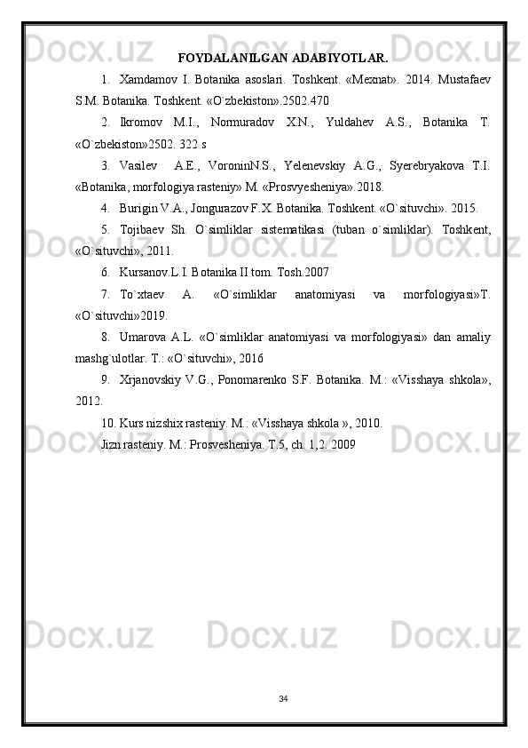 FOYDALANILGAN ADABIYOTLAR.
1. Xamdamov   I.   Botanika   asoslari.   Toshk е nt.   «M е xnat».   2014.   Mustafa е v
S.M. Botanika. Toshk е nt.  «O`zbеkiston».2502.470 
2. Ikromov   M.I.,   Normuradov   X.N.,   Yuldahеv   A.S.,   Botanika   T.
«O`zbеkiston»2502. 322 s 
3. Vasilev     А.Е.,   VoroninN.S.,   Yelenevskiy   А.G.,   Syerebryakova   Т.I.
«Botanika, morfologiya rasteniy» М. «Prosvyesheniya».2018. 
4. Burigin V.A., Jongurazov F.X. Botanika. Toshk е nt. «O`situvchi». 2015. 
5. Tojiba е v   Sh.   O`simliklar   sist е matikasi   (tuban   o`simliklar).   Toshk е nt,
«O`situvchi», 2011. 
6. Kursanov.L.I. Botanika II tom. Tosh.2007
7. To`xta е v   A.   «O`simliklar   anatomiyasi   va   morfologiyasi»T.
«O`situvchi»2019. 
8. Umarova   A.L.   «O`simliklar   anatomiyasi   va   morfologiyasi»   dan   amaliy
mashg`ulotlar. T.: «O`situvchi», 2016
9. Х rjanovskiy   V.G.,   Ponomarenko   S.F.   Botanika.   М .:   «Visshaya   shkola»,
2012.  
10. Kurs nizshix rasteniy.  М .: «Visshaya shkola », 2010.
Jizn rasteniy.  М .: Prosvesheniya.  Т .5, ch. 1,2. 2009
34
