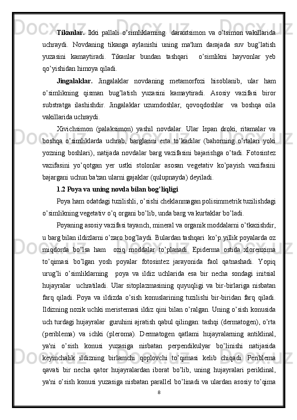 Tikanlar.   Ikki   pallali   o’simliklarning     daraxtsimon   va   o’tsimon   vakillarida
uchraydi.   Novdaning   tikanga   aylanishi   uning   ma'lum   darajada   suv   bug’latish
yuzasini   kamaytiradi.   Tikanlar   bundan   tashqari     o’simlikni   hayvonlar   yeb
qo’yishidan himoya qiladi.
Jingalaklar.   Jingalaklar   novdaning   metamorfozi   hisoblanib,   ular   ham
o’simlikning   qisman   bug’latish   yuzasini   kamaytiradi.   Asosiy   vazifasi   biror
substratga   ilashishdir.   Jingalaklar   uzumdoshlar,   qovoqdoshlar     va   boshqa   oila
vakillarida uchraydi.
Xivichsimon   (palaksimon)   yashil   novdalar.   Ular   Ispan   droki,   ritamalar   va
boshqa   o’simliklarda   uchrab,   barglarini   erta   to’kadilar   (bahorning   o’rtalari   yoki
yozning   boshlari),   natijada   novdalar   barg   vazifasini   bajarishga   o’tadi.   Fotosintez
vazifasini   yo’qotgan   yer   ustki   stolonlar   asosan   vegetativ   ko’payish   vazifasini
bajargani uchun ba'zan ularni gajaklar (qulupnayda) deyiladi. 
1.2 Poya va uning novda bilan bog’liqligi
Poya ham odatdagi tuzilishli, o’sishi cheklanmagan polisimmetrik tuzilishdagi
o’simlikning vegetativ o’q organi bo’lib, unda barg va kurtaklar bo’ladi. 
Poyaning asosiy vazifasi tayanch, mineral va organik moddalarni o’tkazishdir,
u barg bilan ildizlarni o’zaro bog’laydi. Bulardan tashqari  ko’p yillik poyalarda oz
miqdorda   bo’lsa   ham     oziq   moddalar   to’planadi.   Epiderma   ostida   xlorenxima
to’qimasi   bo’lgan   yosh   poyalar   fotosintez   jarayonida   faol   qatnashadi.   Yopiq
urug’li   o’simliklarning     poya   va   ildiz   uchlarida   esa   bir   necha   sondagi   initsial
hujayralar     uchratiladi.   Ular   sitoplazmasining   quyuqligi   va   bir-birlariga   nisbatan
farq   qiladi.   Poya   va   ildizda   o’sish   konuslarining   tuzilishi   bir-biridan   farq   qiladi.
Ildizning nozik uchki meristemasi ildiz qini bilan o’ralgan. Uning o’sish konusida
uch turdagi hujayralar  guruhini ajratish qabul qilingan: tashqi (dermatogen), o’rta
(periblema)   va   ichki   (pleroma).   Dermatogen   qatlami   hujayralarning   antiklinal,
ya'ni   o’sish   konusi   yuzasiga   nisbatan   perpendikulyar   bo’linishi   natijasida
keyinchalik   ildizning   birlamchi   qoplovchi   to’qimasi   kelib   chiqadi.   Periblema
qavati   bir   necha   qator   hujayralardan   iborat   bo’lib,   uning   hujayralari   periklinal,
ya'ni  o’sish  konusi  yuzasiga nisbatan parallel bo’linadi va ulardan asosiy  to’qima
8
