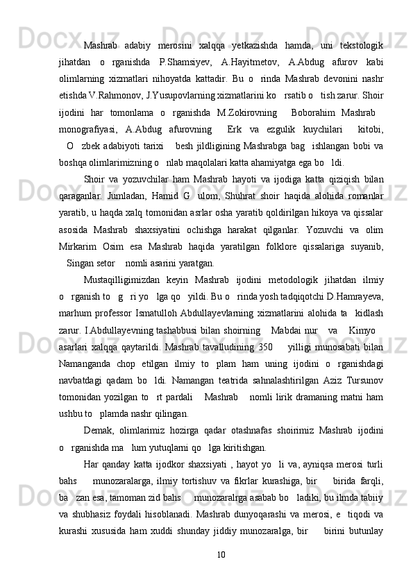 Mashrab   adabiy   merosini   xalqqa   yetkazishda   hamda,   uni   tekstologik
jihatdan   o rganishda   P.Shamsiyev,   A.Hayitmetov,   A.Abdug afurov   kabi 
olimlarning   xizmatlari   nihoyatda   kattadir.   Bu   o rinda   Mashrab   devonini   nashr	

etishda V.Rahmonov, J.Yusupovlarning xizmatlarini ko rsatib o tish zarur. Shoir	
 
ijodini   har   tomonlama   o rganishda   M.Zokirovning   Boborahim   Mashrab	
  
monografiyasi,   A.Abdug afurovning   Erk   va   ezgulik   kuychilari   kitobi,
  
O zbek   adabiyoti   tarixi   besh   jildligining   Mashrabga   bag ishlangan   bobi   va	
   
boshqa olimlarimizning o nlab maqolalari katta ahamiyatga ega bo ldi.	
 
Shoir   va   yozuvchilar   ham   Mashrab   hayoti   va   ijodiga   katta   qiziqish   bilan
qaraganlar.   Jumladan,   Hamid   G ulom,   Shuhrat   shoir   haqida   alohida   romanlar	

yaratib, u haqda xalq tomonidan asrlar osha yaratib qoldirilgan hikoya va qissalar
asosida   Mashrab   shaxsiyatini   ochishga   harakat   qilganlar.   Yozuvchi   va   olim
Mirkarim   Osim   esa   Mashrab   haqida   yaratilgan   folklore   qissalariga   suyanib,
Singan setor  nomli asarini yaratgan.	
 
Mustaqilligimizdan   keyin   Mashrab   ijodini   metodologik   jihatdan   ilmiy
o rganish to g ri yo lga qo yildi. Bu o rinda yosh tadqiqotchi D.Hamrayeva,
     
marhum   professor   Ismatulloh   Abdullayevlarning   xizmatlarini   alohida   ta kidlash	

zarur. I.Abdullayevning tashabbusi  bilan shoirning  Mabdai  nur  va  Kimyo	
   
asarlari   xalqqa   qaytarildi.   Mashrab   tavalludining   350     yilligi   munosabati   bilan	

Namanganda   chop   etilgan   ilmiy   to plam   ham   uning   ijodini   o rganishdagi	
 
navbatdagi   qadam   bo ldi.   Namangan   teatrida   sahnalashtirilgan   Aziz   Tursunov	

tomonidan   yozilgan   to rt   pardali   Mashrab   nomli   lirik   dramaning   matni   ham
  
ushbu to plamda nashr qilingan.	

Demak,   olimlarimiz   hozirga   qadar   otashnafas   shoirimiz   Mashrab   ijodini
o rganishda ma lum yutuqlarni qo lga kiritishgan.	
  
Har   qanday   katta   ijodkor   shaxsiyati   ,   hayot   yo li   va,   ayniqsa   merosi   turli	

bahs     munozaralarga,   ilmiy   tortishuv   va   fikrlar   kurashiga,   bir     birida   farqli,	
 
ba zan esa, tamoman zid bahs   munozaralrga asabab bo ladiki, bu ilmda tabiiy	
  
va   shubhasiz   foydali   hisoblanadi.   Mashrab   dunyoqarashi   va   merosi,   e tiqodi   va	

kurashi   xususida   ham   xuddi   shunday   jiddiy   munozaralga,   bir     birini   butunlay	

10 
