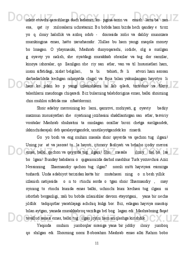 inkor etuvchi qarashlarga duch kelamiz, ko pgina taxin va  emish larni ba zan   
esa,  qat iy  xulosalarni uchratamiz. Bu bobda ham bizda hech qanday e tiroz	
   
yo q.   ilmiy   halollik   va   axloq   odob   -     doirasida   xolis   va   daliliy   munozara	

mumkingina   emas,   hatto   zarurhamdir.   Xullas   bu   ham   yangi   maqola   money
bo lmagan.   O ylaymanki,   Mashrab   dunyoqarashi,   iodide,   olg a   surilgan
  
g oyaviy   yo nalish,   she riyatdagi   murakkab   obrazlar   va   tag dor   ramzlar,
   
kinoya   ishoralar,   qo llanilgan   she riy   san atlar,   van   va   til   hususiatlari   ham,	
  
inson   sifatidagi,   xislat   belgilari,           ta bi     tabiati,   fe li     atvori   ham   asosan	
   
darbadarlikda   kechgan   nihoyatda   chigal   va   fojia   bilan   yakunlangan   hayotyo li	

ham   ko pdan   ko p   yangi   izlanishlarni   ta lab   qiladi,   tortishuv   va   fikriy	
  
talashlarni maudonga chiqaradi. Biz bularning talabdorigina emas, balki shoirning
chin muhlisi sifatida ma nfaatdormiz. 	

Shoir   adabiy   merosining   ko lami,   qamrovi,   mohiyati,   g oyaviy     badiiy	
  
mazmun xususiyatlari   she riyatining jozibasini  shakllantirgan  san atlar,  tasviriy	
 
vositalar   Mashrab   shuhratini   ta minlagan   omillar   biroz   chetga   surilgandek,	

ikkinchidarajali deb qaralayotgandek, unutilayotgandek ko rinardi.	

Go yo   bosh   va   eng   muhim   masala   shoir   qayerda   va   qachon   tug ilgani!	
 
Uning   jur at   va   jasorat   to la   hayoti,   ijtimoiy   faoliyati   va   bebaho   ijodiy   merosi
 
emas, balki, qachon va qayerda tug ilgani! Shu  masala   ilmiy  hal bo lsa	
     
bo lgani! Bunday bahslarni o qiganimizda darhol mashhur Turk yozuvchisi Aziz	
 
Nessinning   Sharmandiy   qachon   tug ilgan?   nomli   mitti   hajviyasi   esimizga	
  
tushardi. Unda adabiyot tarixidan katta bir  mutahassi ning  o n besh yillik	
    
izlanish   natijasida   o n   to rtinchi   asrda   o tgan   shoir   Sharmandiy ,   may	
     
oyining   to rtinchi   kunida   emas   balki,   uchinchi   kuni   kechasi   tug ilgani ni	
  
isbotlab  berganligi,  xali  bu  bobda  izlanishlar  davom   etayotgani,  yana bir  necha	

jildlik   tadqiqotlar   yaratilajagi   achchiq   kulgi   bor.   Biz,   eslagan   hajviya   mantiqi	

bilan aytgan, yanada murakkabroq vazifaga bel bog lagan edi: Mashrabning faqat	

tavallud sanasi emas, balki tug ilgan joyini ham aniqlashga kirishdik.	

Yaqinda   muhim   jumboqlar   sirasiga   yana   bir   jiddiy   ilmiy   jumboq	
   
qo shilgan   edi.   Shoirning   nomi   Boborahim   Mashrab   emas   alki   Rahim   bobo	

11 
