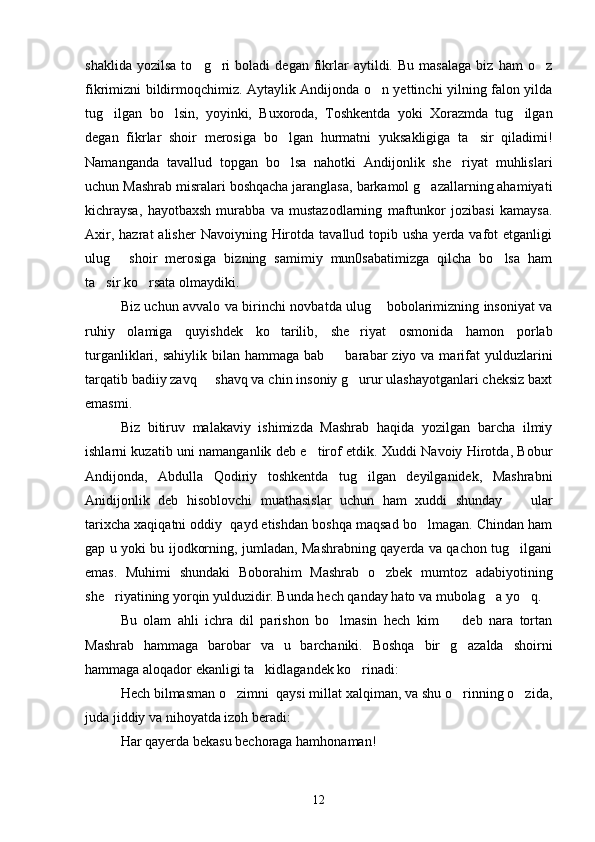shaklida   yozilsa   to g ri   boladi   degan  fikrlar   aytildi.   Bu   masalaga   biz   ham   o z  
fikrimizni bildirmoqchimiz. Aytaylik Andijonda o n yettinchi yilning falon yilda	

tug ilgan   bo lsin,   yoyinki,   Buxoroda,   Toshkentda   yoki   Xorazmda   tug ilgan	
  
degan   fikrlar   shoir   merosiga   bo lgan   hurmatni   yuksakligiga   ta sir   qiladimi!	
 
Namanganda   tavallud   topgan   bo lsa   nahotki   Andijonlik   she riyat   muhlislari
 
uchun Mashrab misralari boshqacha jaranglasa, barkamol g azallarning ahamiyati	

kichraysa,   hayotbaxsh   murabba   va   mustazodlarning   maftunkor   jozibasi   kamaysa.
Axir,  hazrat  alisher  Navoiyning  Hirotda  tavallud topib  usha  yerda vafot   etganligi
ulug   shoir   merosiga   bizning   samimiy   mun0sabatimizga   qilcha   bo lsa   ham	
 
ta sir ko rsata olmaydiki. 	
 
Biz uchun avvalo va birinchi novbatda ulug  bobolarimizning insoniyat va	

ruhiy   olamiga   quyishdek   ko tarilib,   she riyat   osmonida   hamon   porlab	
 
turganliklari, sahiylik  bilan  hammaga  bab    barabar   ziyo  va marifat   yulduzlarini	

tarqatib badiiy zavq   shavq va chin insoniy g urur ulashayotganlari cheksiz baxt	
 
emasmi. 
Biz   bitiruv   malakaviy   ishimizda   Mashrab   haqida   yozilgan   barcha   ilmiy
ishlarni kuzatib uni namanganlik deb e tirof etdik. Xuddi Navoiy Hirotda, Bobur	

Andijonda,   Abdulla   Qodiriy   toshkentda   tug ilgan   deyilganidek,   Mashrabni	

Anidijonlik   deb   hisoblovchi   muathasislar   uchun   ham   xuddi   shunday     ular	

tarixcha xaqiqatni oddiy  qayd etishdan boshqa maqsad bo lmagan. Chindan ham	

gap u yoki bu ijodkorning, jumladan, Mashrabning qayerda va qachon tug ilgani	

emas.   Muhimi   shundaki   Boborahim   Mashrab   o zbek   mumtoz   adabiyotining	

she riyatining yorqin yulduzidir. Bunda hech qanday hato va mubolag a yo q. 	
  
Bu   olam   ahli   ichra   dil   parishon   bo lmasin   hech   kim     deb   nara   tortan	
 
Mashrab   hammaga   barobar   va   u   barchaniki.   Boshqa   bir   g azalda   shoirni	

hammaga aloqador ekanligi ta kidlagandek ko rinadi:	
 
Hech bilmasman o zimni  qaysi millat xalqiman, va shu o rinning o zida,	
  
juda jiddiy va nihoyatda izoh beradi:
Har qayerda bekasu bechoraga hamhonaman!
12 