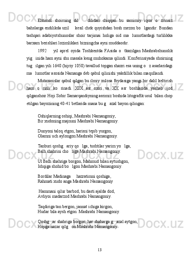 Ehtimol   shoirning   dil     dilidan   chiqqan   bu   samimiy   iqror   o zrinsiz 
bahslarga endilikda uzil   kesil chek quyishdan bosh mezon bo lgandir. Bundan	
 
tashqari   adabiyotshunoslar   shoir   tarjimai   holiga   oid   ma lumotlardagi   turlilikka	

barxam berishlari lozimliklari bizningcha ayni muddaodir.
1992     yil   aprel   oyida   Toshkentda   FAsida   o tkazilgan   Mashrabshunolik	
 
yig inida ham ayni shu masala keng muhokama qilindi. Konferinsiyada shoirning	

tug ilgan yili 1640 (hijriy 1050) tavallud topgan shaxri esa uning o z asarlaridagi
 
ma lumotlar asosida Namanga deb qabul qilinishi yakdillik bilan maqullandi. 

Mutaxasislar qabul qilgan bu ilmiy xulosa foydasiga yangi bir dalil keltirish
ham   o rinli   ko rinadi.   XIX   asr   oxiri   va   XX   asr   boshlarida   yashab   ijod	
 
qilganshoir Hoji Sobir Samarqandiyning asrimiz boshida litografik usul  bilan chop
etilgan bayozining 40-41 betlarida mana bu g azal bayon qilingan:	

Oshiqlarning oshiqi, Mashrabi Namangoniy,
Bir xudoning majnuni Mashrabi Namangoniy.
Dunyoni taloq etgon, harisni tepib yurgon,
Olamni uch aylongon Mashrabi Namangoniy.
Tanburi qoshg ariy qo lga, tushtilar yarim yo lga,	
  
Balh shahrini cho liga Mashrabi Namangoniy.	

Ul Balh shahriga borgon, Mahmud bilan aytushgon,
Ishqiga shohid bo lgon Mashrabi Namangoniy.

Bordilar Madinaga   hazratimni qoshiga,	

Rahmati xudo anga Mashrabi Namangoniy
 Hammani qilur barbod, bu dasti ajalda dod,
Avliyoi madarzod Mashrabi Namangoniy.
Taqdiriga tan bergon, jannat ichiga kirgon, 
Hurlar bila aysh etgon  Mashrabi Namangoniy.
Qoshg ar shahriga borgon, har shaharga g azal aytgon,	
 
Hojiga nazar qilg on Mashrabi Namangoniy.	

13 