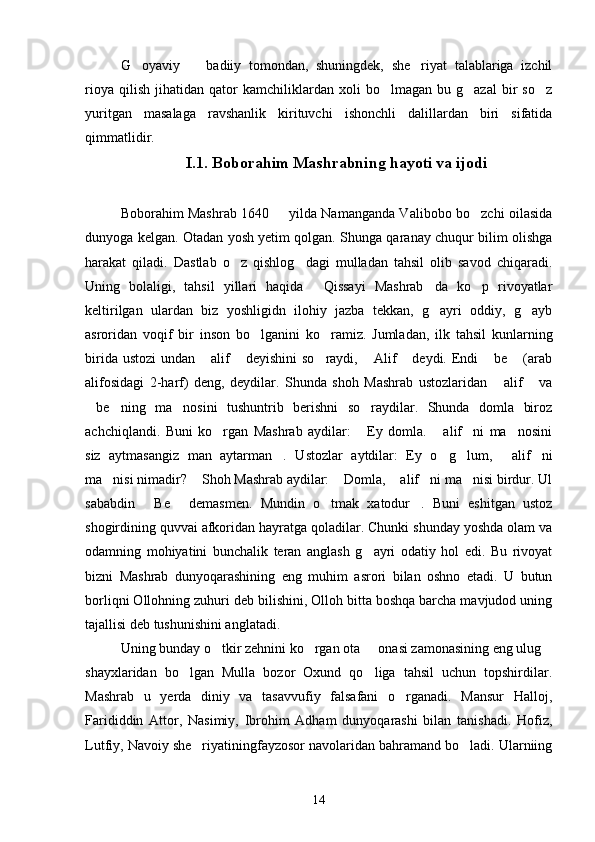 G oyaviy     badiiy   tomondan,   shuningdek,   she riyat   talablariga   izchil  
rioya   qilish   jihatidan  qator   kamchiliklardan   xoli   bo lmagan   bu  g azal   bir   so z	
  
yuritgan   masalaga   ravshanlik   kirituvchi   ishonchli   dalillardan   biri   sifatida
qimmatlidir.
I.1. Boborahim Mashrabning hayoti va ijodi
Boborahim Mashrab 1640   yilda Namanganda Valibobo bo zchi oilasida	
 
dunyoga kelgan. Otadan yosh yetim qolgan. Shunga qaranay chuqur bilim olishga
harakat   qiladi.   Dastlab   o z   qishlog dagi   mulladan   tahsil   olib   savod   chiqaradi.	
 
Uning   bolaligi,   tahsil   yillari   haqida   Qissayi   Mashrab da   ko p   rivoyatlar	
  
keltirilgan   ulardan   biz   yoshligidn   ilohiy   jazba   tekkan,   g ayri   oddiy,   g ayb	
 
asroridan   voqif   bir   inson   bo lganini   ko ramiz.   Jumladan,   ilk   tahsil   kunlarning	
 
birida ustozi  undan  alif  deyishini  so raydi,  Alif  deydi. Endi   be  (arab	
      
alifosidagi   2-harf)   deng,   deydilar.   Shunda   shoh   Mashrab   ustozlaridan   alif   va	
 
be ning   ma nosini   tushuntrib   berishni   so raydilar.   Shunda   domla   biroz	
   
achchiqlandi.   Buni   ko rgan   Mashrab   aydilar:   Ey   domla.   alif ni   ma nosini	
    
siz   aytmasangiz   man   aytarman .   Ustozlar   aytdilar:   Ey   o g lum,   alif ni	
    
ma nisi nimadir?  Shoh Mashrab aydilar:  Domla,  alif ni ma nisi birdur. Ul	
     
sababdin   Be   demasmen.   Mundin   o tmak   xatodur .   Buni   eshitgan   ustoz	
   
shogirdining quvvai afkoridan hayratga qoladilar. Chunki shunday yoshda olam va
odamning   mohiyatini   bunchalik   teran   anglash   g ayri   odatiy   hol   edi.   Bu   rivoyat	

bizni   Mashrab   dunyoqarashining   eng   muhim   asrori   bilan   oshno   etadi.   U   butun
borliqni Ollohning zuhuri deb bilishini, Olloh bitta boshqa barcha mavjudod uning
tajallisi deb tushunishini anglatadi.
Uning bunday o tkir zehnini ko rgan ota   onasi zamonasining eng ulug	
   
shayxlaridan   bo lgan   Mulla   bozor   Oxund   qo liga   tahsil   uchun   topshirdilar.	
 
Mashrab   u   yerda   diniy   va   tasavvufiy   falsafani   o rganadi.   Mansur   Halloj,	

Farididdin   Attor,   Nasimiy,   Ibrohim   Adham   dunyoqarashi   bilan   tanishadi.   Hofiz,
Lutfiy, Navoiy she riyatiningfayzosor navolaridan bahramand bo ladi. Ularniing	
 
14 