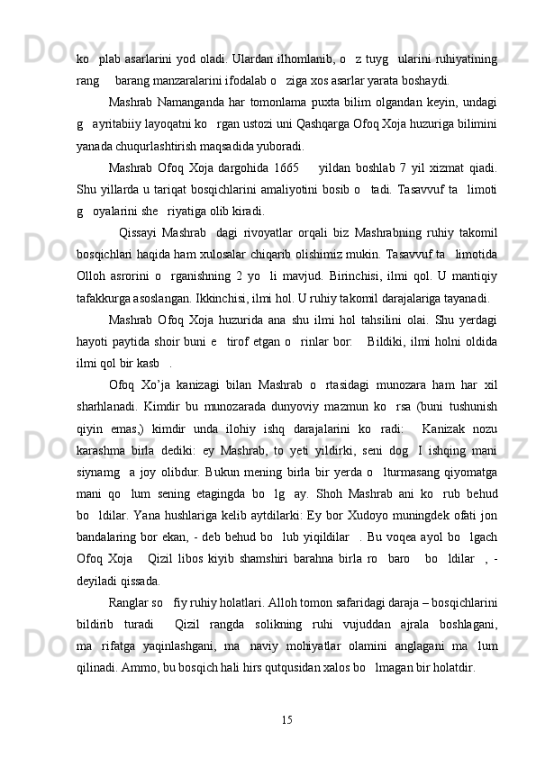 ko plab asarlarini  yod oladi. Ulardan ilhomlanib, o z tuyg ularini ruhiyatining  
rang   barang manzaralarini ifodalab o ziga xos asarlar yarata boshaydi.	
 
Mashrab   Namanganda   har   tomonlama   puxta   bilim   olgandan   keyin,   undagi
g ayritabiiy layoqatni ko rgan ustozi uni Qashqarga Ofoq Xoja huzuriga bilimini	
 
yanada chuqurlashtirish maqsadida yuboradi.
Mashrab   Ofoq   Xoja   dargohida   1665     yildan   boshlab   7   yil   xizmat   qiadi.	

Shu yillarda u tariqat  bosqichlarini  amaliyotini  bosib o tadi. Tasavvuf  ta limoti	
 
g oyalarini she riyatiga olib kiradi.	
 
Qissayi   Mashrab dagi   rivoyatlar   orqali   biz   Mashrabning   ruhiy   takomil	
 
bosqichlari haqida ham xulosalar chiqarib olishimiz mukin. Tasavvuf ta limotida	

Olloh   asrorini   o rganishning   2   yo li   mavjud.   Birinchisi,   ilmi   qol.   U   mantiqiy	
 
tafakkurga asoslangan. Ikkinchisi, ilmi hol. U ruhiy takomil darajalariga tayanadi.
Mashrab   Ofoq   Xoja   huzurida   ana   shu   ilmi   hol   tahsilini   olai.   Shu   yerdagi
hayoti   paytida   shoir   buni   e tirof   etgan  o rinlar   bor:   Bildiki,   ilmi   holni   oldida	
  
ilmi qol bir kasb .	

Ofoq   Xo’ja   kanizagi   bilan   Mashrab   o rtasidagi   munozara   ham   har   xil	

sharhlanadi.   Kimdir   bu   munozarada   dunyoviy   mazmun   ko rsa   (buni   tushunish	

qiyin   emas,)   kimdir   unda   ilohiy   ishq   darajalarini   ko radi:   Kanizak   nozu	
 
karashma   birla   dediki:   ey   Mashrab,   to   yeti   yildirki,   seni   dog I   ishqing   mani	

siynamg a   joy   olibdur.   Bukun   mening   birla   bir   yerda   o lturmasang   qiyomatga	
 
mani   qo lum   sening   etagingda   bo lg ay.   Shoh   Mashrab   ani   ko rub   behud
   
bo ldilar.  Yana   hushlariga  kelib  aytdilarki:  Ey  bor   Xudoyo  muningdek   ofati  jon	

bandalaring  bor  ekan,   -  deb  behud   bo lub  yiqildilar .  Bu  voqea   ayol   bo lgach	
  
Ofoq   Xoja   Qizil   libos   kiyib   shamshiri   barahna   birla   ro baro   bo ldilar ,   -	
    
deyiladi qissada.
Ranglar so fiy ruhiy holatlari. Alloh tomon safaridagi daraja – bosqichlarini	

bildirib   turadi   Qizil   rangda   solikning   ruhi   vujuddan   ajrala   boshlagani,

ma rifatga   yaqinlashgani,   ma naviy   mohiyatlar   olamini   anglagani   ma lum	
  
qilinadi. Ammo, bu bosqich hali hirs qutqusidan xalos bo lmagan bir holatdir.	

15 