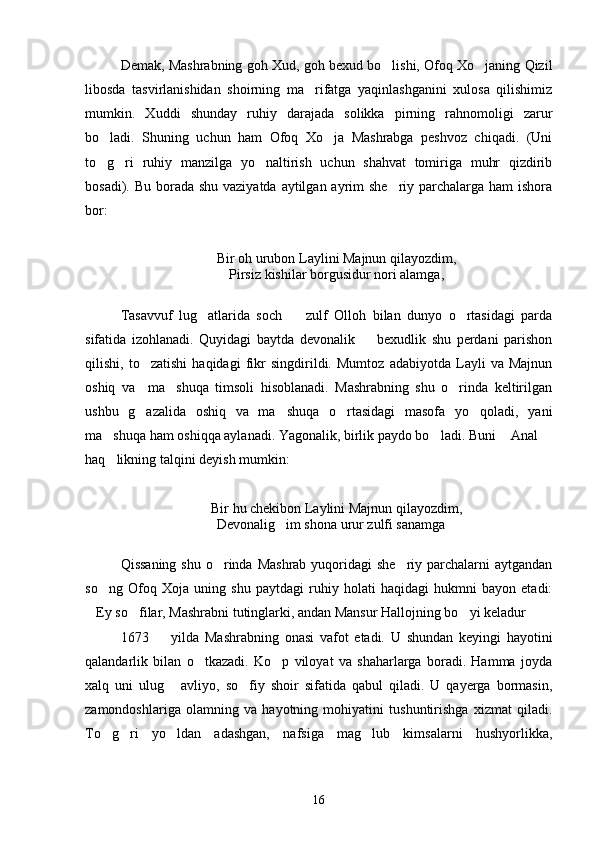 Demak, Mashrabning goh Xud, goh bexud bo lishi, Ofoq Xo janing Qizil 
libosda   tasvirlanishidan   shoirning   ma rifatga   yaqinlashganini   xulosa   qilishimiz	

mumkin.   Xuddi   shunday   ruhiy   darajada   solikka   pirning   rahnomoligi   zarur
bo ladi.   Shuning   uchun   ham   Ofoq   Xo ja   Mashrabga   peshvoz   chiqadi.   (Uni	
 
to g ri   ruhiy   manzilga   yo naltirish   uchun   shahvat   tomiriga   muhr   qizdirib
  
bosadi). Bu borada shu vaziyatda aytilgan ayrim she riy parchalarga ham ishora	

bor:
Bir oh urubon Laylini Majnun qilayozdim,
Pirsiz kishilar borgusidur nori alamga,
Tasavvuf   lug atlarida   soch     zulf   Olloh   bilan   dunyo   o rtasidagi   parda	
  
sifatida   izohlanadi.   Quyidagi   baytda   devonalik     bexudlik   shu   perdani   parishon	

qilishi,   to zatishi   haqidagi   fikr   singdirildi.   Mumtoz   adabiyotda   Layli   va   Majnun	

oshiq   va     ma shuqa   timsoli   hisoblanadi.   Mashrabning   shu   o rinda   keltirilgan	
 
ushbu   g azalida   oshiq   va   ma shuqa   o rtasidagi   masofa   yo qoladi,   yani	
   
ma shuqa ham oshiqqa aylanadi. Yagonalik, birlik paydo bo ladi. Buni  Anal 	
   
haq likning talqini deyish mumkin:

Bir hu chekibon Laylini Majnun qilayozdim,
Devonalig im shona urur zulfi sanamga	
 
Qissaning  shu o rinda Mashrab  yuqoridagi  she riy parchalarni  aytgandan	
 
so ng   Ofoq   Xoja   uning   shu   paytdagi   ruhiy   holati   haqidagi   hukmni   bayon   etadi:	

Ey so filar, Mashrabni tutinglarki, andan Mansur Hallojning bo yi keladur	
   
1673     yilda   Mashrabning   onasi   vafot   etadi.   U   shundan   keyingi   hayotini	

qalandarlik   bilan   o tkazadi.   Ko p   viloyat   va   shaharlarga   boradi.   Hamma   joyda	
 
xalq   uni   ulug   avliyo,   so fiy   shoir   sifatida   qabul   qiladi.   U   qayerga   bormasin,	
 
zamondoshlariga   olamning   va   hayotning   mohiyatini   tushuntirishga   xizmat   qiladi.
To g ri   yo ldan   adashgan,   nafsiga   mag lub   kimsalarni   hushyorlikka,	
   
16 