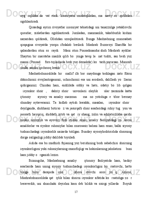 uyg oqlikka   da vat   etadi.   Insoniyatni   mudroqlikdan,   ma naviy   so qirlikdan   
ogohlantiradi.
Qissadagi   ayrim   rivoyatlar   insoniyat   tabiatidagi   uni   tanazzulga   yetaklovchi
qusurlar,   xislatlardan   ogohlantiradi.   Jumladan,   manmanlik,   takabburlik   kishini
nazaridan   qoldiradi,   Ollohdan   uzoqlashtiradi.   Bunga   Mashrabning   munosabati
qisqagina   rivoyatda   yorqin   ifodalab   beriladi.   Mashrab   Buxoroyi   Sharifda   bir
qalandardan   otini   so raydi.   Mani   otim   Ponsadmandur.shoh   Mashrab   aydilar:	
 
Shayton   bir   marotaba   manlik   qilib   bo yniga   tavqi   la nat   tushti,   san   besh   yuz	
 
manni (Ponsad   fors-tojikchada besh yuz demakdir) ko tarib yurursan. Munosib	
 
shulki sandin qochmoq kerak .	

Mashrabshunoslikda   bir     mallif   ilk   bor   maydonga   tashlagan   xato   fikrni
ikkinchimiz   rivojlantirganmiz,   uchinchimiz   esa   uni   asoslash,   dalillash   yo llarini	

qidirganmiz.   Chindan   ham,   endilikda   oddiy   va   hato,   odatiy   bo lib   qolgan	

isyonkor   shoir ,   dahriy   shoir   unvonlarii   olaylik     ular   zaminida   katta	
    
ijtimoiy     siyosiy   va   amaliy   mazmun     ma no   yotishiga   e tibor   bermay	
   
shunday   aytaveramiz.   Ta kidlab   aytish   kerakki,   masalan,   isyonkor   shoir	
  
deyilganda, shubhasiz botirso z va jasurqalb shoir asarlaridagi ruhiy tug yon va	
 
jasoratli   hayqiriq;   shiddatli   xitob   va   qat iy   ohang,   zulm   va   adolatsizlikka   qarshi	

keskin   norozilik   va   ayovsiz   fosh   etishni   emas,   amaliy   faoliyatidagi   zo ravon	

amaldorlar  va riyokor  ruhoniylar  bilan  murosasiz  bahsni  ham  emas,  balki  siyosiy
tushunchadagi   isyonkorlik   nazarda   tutilgan.   Bunday   siyosiylashtirishda   shoirning
dorga osilganligi jiddiy dalildek tuyuladi. 
Aslida esa  bu mudhish  fojianing yuz berishining bosh  sababchisi  shoirning
isyonkorligimi yoki ruhoniylarning munofiqligi va hokimlarning jaholatimi   buni

ham jiddiy o rganish lozim.	

Bizningcha,   Mashrabning   amaliy     ijtimoiy   faoliyatida   ham,   badiiy	

asarlarida   ham   uning   siyosiy   tushunchadagi   isyonkorligini   ko rsatuvchi,   hatto	

bunga   biror   darajada   imo     ishora   etuvchi   asos   yo q.   Ammo,	
 
Mashrabshunoslikda   qat iylik   bilan   shoirni   isyonkor   sifatida   ko rsatishga   zo r	
  
beraverdik,   uni   shunchaki   deyishni   kam   deb   bildik   va   oxirgi   yillarda   Buyuk	

17 