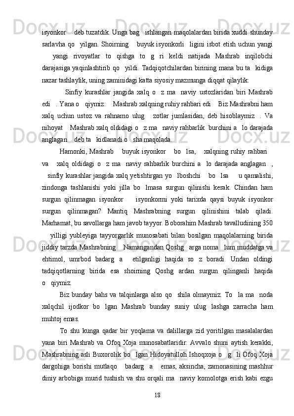 isyonkor  deb tuzatdik. Unga bag ishlangan maqolalardan birida xuddi shunday 
sarlavha qo yilgan. Shoirning  buyuk isyonkorli ligini  isbot  etish  uchun yangi	
  
  yangi   rivoyatlar   to qishga   to g ri   keldi   natijada   Mashrab   inqilobchi	
   
darajasiga yaqinlashtirib qo yildi. Tadqiqotchilardan birining mana bu ta kidiga	
 
nazar tashlaylik, uning zaminidagi katta siyosiy mazmunga diqqat qilaylik:
Sinfiy   kurashlar   jangida   xalq   o z   ma naviy   ustozlaridan   biri   Mashrab	
  
edi . Yana o qiymiz:  Mashrab xalqning ruhiy rahbari edi  Biz Mashrabni ham	
   
xalq   uchun   ustoz   va   rahnamo   ulug   zotlar   jumlasidan,   deb   hisoblaymiz .   Va	
 
nihoyat  Mashrab xalq oldidagi o z ma naviy rahbarlik  burchini a lo darajada	
   
anglagan  deb ta kidlanadi o sha maqolada.
  
Hamonki,   Mashrab   buyuk   isyonkor   bo lsa,   xalqning   ruhiy   rahbari	
    
va   xalq   oldidagi   o z   ma naviy   rahbarlik   burchini   a lo   darajada   anglagan ,	
    
sinfiy kurashlar jangida xalq yetishtirgan yo lboshchi  bo lsa   u qamalishi,	
    
zindonga   tashlanishi   yoki   jilla   bo lmasa   surgun   qilinishi   kerak.   Chindan   ham	

surgun   qilinmagan   isyonkor     isyonkormi   yoki   tarixda   qaysi   buyuk   isyonkor	

surgun   qilinmagan?   Mantiq   Mashrabning   surgun   qilinishini   talab   qiladi.
Marhamat, bu savollarga ham javob tayyor. Boborahim Mashrab tavalludining 350
  yilligi   yubleyiga   tayyorgarlik   munosabati   bilan   bosilgan   maqolalarning   birida	

jiddiy tarzda Mashrabning  Namangandan Qoshg arga noma lum muddatga va	
  
ehtimol,   umrbod   badarg a   etilganligi   haqida   so z   boradi.   Undan   oldingi
  
tadqiqotlarning   birida   esa   shoirning   Qoshg ardan   surgun   qilinganli   haqida	

o qiymiz.	

Biz   bunday   bahs   va   talqinlarga   also   qo shila   olmaymiz.   To la   ma noda	
  
xalqchil   ijodkor   bo lgan   Mashrab   bunday   suniy   ulug lashga   zarracha   ham	
 
muhtoj emas.
To   shu   kunga   qadar   bir   yoqlama   va   dalillarga   zid   yoritilgan   masalalardan
yana   biri   Mashrab   va   Ofoq   Xoja   munosabatlaridir.   Avvalo   shuni   aytish   kerakki,
Mashrabning asli  Buxorolik bo lgan Hidoyatulloh Ishoqxoja o g li Ofoq Xoja	
  
dargohiga   borishi   mutlaqo   badarg a   emas,   aksincha,   zamonasining   mashhur	
  
diniy arbobiga murid tushish   va shu  orqali  ma naviy  komolotga  erish  kabi   ezgu	

18 