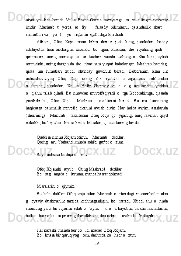 niyat   yo lida   hamda   Mulla   Bozor   Oxund   tavsiyasiga   ko ra   qilingan   ixtiyoriy 
ishdir.   Mashrab   u   yerda   so fiy     falsafiy   bilimlarni,   qalandarlik   shart  	
  
sharoitlari va    yo l   yo riqlarini egallashga kirishadi.	
  
Aftidan,   Ofoq   Xoja   eshon   bilim   doirasi   juda   keng,   jumladan,   badiiy
adabiyotda   ham   anchagina   xabardor   bo lgan,   xususan,   she riyatning   qadr  	
  
qimmatini,   uning   ommaga   ta sir   kuchini   yaxshi   tushungan.   Shu   bois,   aytish	

mumkinki, uning dargohida she riyat ham yuqori baholangan. Mashrab haqidagi

qissa   ma lumotlari   xuddi   shunday   guvohlik   beradi.   Boborahim   bilan   ilk	

uchrashuvdayoq   Ofoq   Xoja   uning   she riyatdan   o ziga   xos   imtihondan	
 
o tkazadi,   jumladan,   Xo ja   Hofiz   Sheroziy   va   o z   g azallaridan   yoddan	
   
o qishni   talab   qiladi.   Bu   sinovdan   muvoffaqiyatli   o tga   Boborahimga,   qissada
 
yozilishicha,   Ofoq   Xoja   Mashrab   taxallusini   beradi.   Bu   ma lumotning	
  
haqiqatga   qanchalik   muvofiq   ekanini   aytish   qiyin.   Har   holda   ayrim,   asarlarida
(shoirning)   Mashrab   taxallusini   Ofoq   Xoja   qo yganligi   aniq   ravshan   qayd	
  
etiladiki, bu bejiz bo lmasa kerak. Masalan, g azallarning birida:	
 
Quddisa sirrihu Xojam otimni  Mashrab  dedilar,	
 
Qoshg aru Yorkand ichinda sohibi guftor o zum.	
 
Bayti uchrasa boshqa o rinda:	

Ofoq Xojamki, suyub  Oting Mashrab!  dedilar,
 
Bo sag angda o lurman, manda hasrat qolmadi.	
  
Misralarini o qiymiz.	

Bu   kabi   dalillar   Ofoq   xoja   bilan   Mashrab   o rtasidagi   munosabatlar   also	

g oyaviy   dushmanlik   tarzida   kechmaganligini   ko rsatadi.   Xuddi   shu   o rinda	
  
shoirning yana  bir  iqrorini  eslab   o taylik    u o z  hayotini, barcha  fazilatlarini,	
  
hatto  har nafas ni pirining sharofatidan, deb ochiq   oydin ta kidlaydi:	
   
Har nafaski, manda bor bo ldi madad Ofoq Xojam,	

Bo lmasa bir quruq yog och, dashteda ko hsor o zum.	
   
19 
