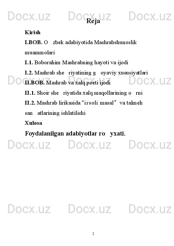 Reja
Kirish 
I.BOB.  O zbek adabiyotida Mashrabshunoslik 
muammolari
I.1.  Boborahim Mashrabning hayoti va ijodi
I.2.  Mashrab she riyatining g oyaviy xususiyatlari	
 
II.BOB.  Mashrab va xalq poeti ijodi
II.1.  Shoir she riyatida xalq maqollarining o rni 	
 
II.2.  Mashrab lirikasida  i r soli  masal  va talmeh 	
 
san atlarining ishlatilishi	

Xulosa
Foydalanilgan adabiyotlar ro yxati.	

2 