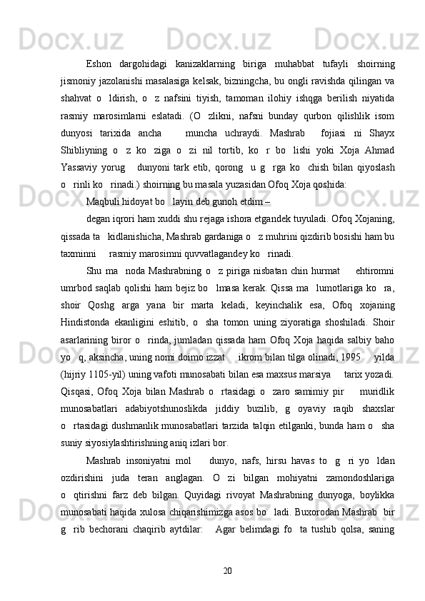 Eshon   dargohidagi   kanizaklarning   biriga   muhabbat   tufayli   shoirning
jismoniy jazolanishi  masalasiga kelsak, bizningcha, bu ongli ravishda qilingan va
shahvat   o ldirish,   o z   nafsini   tiyish,   tamoman   ilohiy   ishqga   berilish   niyatida 
rasmiy   marosimlarni   eslatadi.   (O zlikni,   nafsni   bunday   qurbon   qilishlik   isom	

dunyosi   tarixida   ancha     muncha   uchraydi.   Mashrab   fojiasi ni   Shayx	
  
Shibliyning   o z   ko ziga   o zi   nil   tortib,   ko r   bo lishi   yoki   Xoja   Ahmad	
    
Yassaviy   yorug   dunyoni   tark   etib,   qorong u   g rga   ko chish   bilan   qiyoslash
   
o rinli ko rinadi.) shoirning bu masala yuzasidan Ofoq Xoja qoshida:	
 
Maqbuli hidoyat bo layin deb gunoh etdim – 	

degan iqrori ham xuddi shu rejaga ishora etgandek tuyuladi. Ofoq Xojaning,
qissada ta kidlanishicha, Mashrab gardaniga o z muhrini qizdirib bosishi ham bu	
 
taxminni   rasmiy marosimni quvvatlagandey ko rinadi.
 
Shu   ma noda   Mashrabning   o z   piriga   nisbatan   chin   hurmat     ehtiromni	
  
umrbod saqlab qolishi ham bejiz bo lmasa kerak. Qissa ma lumotlariga ko ra,	
  
shoir   Qoshg arga   yana   bir   marta   keladi,   keyinchalik   esa,   Ofoq   xojaning	

Hindistonda   ekanligini   eshitib,   o sha   tomon   uning   ziyoratiga   shoshiladi.   Shoir	

asarlarining   biror   o rinda,   jumladan   qissada   ham   Ofoq   Xoja   haqida   salbiy   baho	

yo q, aksincha, uning nomi doimo izzat   ikrom bilan tilga olinadi, 1995   yilda	
  
(hijriy 1105-yil) uning vafoti munosabati bilan esa maxsus marsiya   tarix yozadi.	

Qisqasi,   Ofoq   Xoja   bilan   Mashrab   o rtasidagi   o zaro   samimiy   pir     muridlik	
  
munosabatlari   adabiyotshunoslikda   jiddiy   buzilib,   g oyaviy   raqib   shaxslar	

o rtasidagi  dushmanlik munosabatlari  tarzida talqin etilganki, bunda ham  o sha	
 
suniy siyosiylashtirishning aniq izlari bor.
Mashrab   insoniyatni   mol     dunyo,   nafs,   hirsu   havas   to g ri   yo ldan	
   
ozdirishini   juda   teran   anglagan.   O zi   bilgan   mohiyatni   zamondoshlariga	

o qtirishni   farz   deb   bilgan.   Quyidagi   rivoyat   Mashrabning   dunyoga,   boylikka	

munosabati haqida xulosa chiqarishimizga asos bo ladi. Buxorodan Mashrab   bir	

g rib   bechorani   chaqirib   aytdilar:   Agar   belimdagi   fo ta   tushib   qolsa,   saning	
  
20 