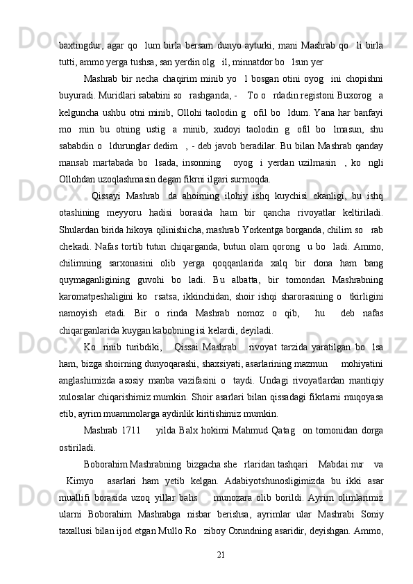 baxtingdur,   agar   qo lum   birla   bersam   dunyo   ayturki,   mani   Mashrab   qo li   birla 
tutti, ammo yerga tushsa, san yerdin olg il, minnatdor bo lsun yer	
  
Mashrab   bir   necha   chaqirim   minib   yo l   bosgan   otini   oyog ini   chopishni	
 
buyuradi. Muridlari sababini so rashganda, -  To o rdadin registoni Buxorog a	
   
kelguncha   ushbu   otni   minib,   Ollohi   taolodin   g ofil   bo ldum.   Yana   har   banfayi	
 
mo min   bu   otning   ustig a   minib,   xudoyi   taolodin   g ofil   bo lmasun,   shu	
   
sababdin o ldurunglar  dedim , - deb javob beradilar. Bu bilan Mashrab qanday	
 
mansab   martabada   bo lsada,   insonning   oyog i   yerdan   uzilmasin ,   ko ngli	
    
Ollohdan uzoqlashmasin degan fikrni ilgari surmoqda.
Qissayi   Mashrab da   ahoirning   ilohiy   ishq   kuychisi   ekanligi,   bu   ishq	
 
otashining   meyyoru   hadisi   borasida   ham   bir   qancha   rivoyatlar   keltiriladi.
Shulardan birida hikoya qilinishicha, mashrab Yorkentga borganda, chilim so rab	

chekadi.   Nafas   tortib   tutun   chiqarganda,   butun   olam   qorong u   bo ladi.   Ammo,	
 
chilimning   sarxonasini   olib   yerga   qoqqanlarida   xalq   bir   dona   ham   bang
quymaganligining   guvohi   bo ladi.   Bu   albatta,   bir   tomondan   Mashrabning	

karomatpeshaligini   ko rsatsa,   ikkinchidan,   shoir   ishqi   sharorasining   o tkirligini	
 
namoyish   etadi.   Bir   o rinda   Mashrab   nomoz   o qib,   hu   deb   nafas	
   
chiqarganlarida kuygan kabobning isi kelardi, deyiladi.
Ko rinib   turibdiki,   Qissai   Mashrab   rivoyat   tarzida   yaratilgan   bo lsa	
   
ham, bizga shoirning dunyoqarashi, shaxsiyati, asarlarining mazmun   mohiyatini	

anglashimizda   asosiy   manba   vazifasini   o taydi.   Undagi   rivoyatlardan   mantiqiy	

xulosalar chiqarishimiz mumkin. Shoir asarlari bilan qissadagi fikrlarni muqoyasa
etib, ayrim muammolarga aydinlik kiritishimiz mumkin.
Mashrab   1711     yilda   Balx   hokimi   Mahmud   Qatag on   tomonidan   dorga	
 
ostiriladi.
Boborahim Mashrabning  bizgacha she rlaridan tashqari  Mabdai nur  va	
  
Kimyo   asarlari   ham   yetib   kelgan.   Adabiyotshunosligimizda   bu   ikki   asar	
 
muallifi   borasida   uzoq   yillar   bahs     munozara   olib   borildi.   Ayrim   olimlarimiz	

ularni   Boborahim   Mashrabga   nisbar   berishsa,   ayrimlar   ular   Mashrabi   Soniy
taxallusi bilan ijod etgan Mullo Ro ziboy Oxundning asaridir, deyishgan. Ammo,

21 