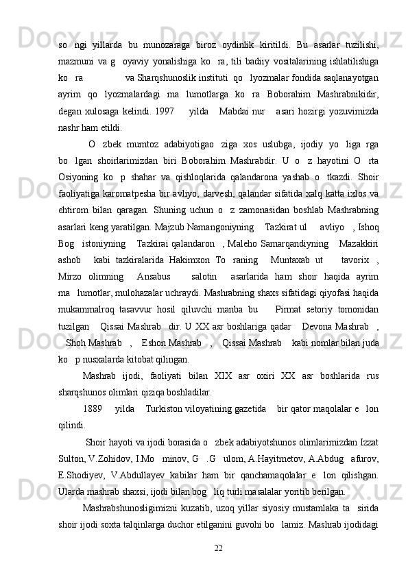 so ngi   yillarda   bu   munozaraga   biroz   oydinlik   kiritildi.   Bu   asarlar   tuzilishi,
mazmuni   va   g oyaviy   yonalishiga   ko ra,   tili   badiiy   vositalarining   ishlatilishiga	
 
ko ra                va Sharqshunoslik instituti  qo lyozmalar fondida saqlanayotgan	
 
ayrim   qo lyozmalardagi   ma lumotlarga   ko ra   Boborahim   Mashrabnikidir,	
  
degan   xulosaga   kelindi.   1997     yilda   Mabdai   nur   asari   hozirgi   yozuvimizda	
  
nashr ham etildi.
  O zbek   mumtoz   adabiyotigao ziga   xos   uslubga,   ijodiy   yo liga   rga	
  
bo lgan   shoirlarimizdan   biri   Boborahim   Mashrabdir.   U   o z   hayotini   O rta	
  
Osiyoning   ko p   shahar   va   qishloqlarida   qalandarona   yashab   o tkazdi.   Shoir	
 
faoliyatiga karomatpesha bir avliyo, darvesh, qalandar sifatida xalq katta ixlos va
ehtirom   bilan   qaragan.   Shuning   uchun   o z   zamonasidan   boshlab   Mashrabning	

asarlari keng yaratilgan. Majzub Namangoniyning  Tazkirat ul   avliyo , Ishoq	
  
Bog istoniyning   Tazkirai   qalandaron ,  Maleho   Samarqandiyning   Mazakkiri	
   
ashob   kabi   tazkiralarida   Hakimxon   To raning   Muntaxab   ut     tavorix ,
    
Mirzo   olimning   Ansabus     salotin   asarlarida   ham   shoir   haqida   ayrim	
  
ma lumotlar, mulohazalar uchraydi. Mashrabning shaxs sifatidagi qiyofasi haqida	

mukammalroq   tasavvur   hosil   qiluvchi   manba   bu     Pirmat   setoriy   tomonidan	

tuzilgan  Qissai  Mashrab dir. U XX asr boshlariga qadar  Devona Mashrab ,	
   
Shoh Mashrab ,  Eshon Mashrab ,  Qissai Mashrab  kabi nomlar bilan juda	
     
ko p nusxalarda kitobat qilingan.	

Mashrab   ijodi,   faoliyati   bilan   XIX   asr   oxiri   XX   asr   boshlarida   rus
sharqshunos olimlari qiziqa boshladilar.
1889   yilda  Turkiston viloyatining gazetida  bir qator maqolalar e lon	
   
qilindi.
 Shoir hayoti va ijodi borasida o zbek adabiyotshunos olimlarimizdan Izzat	

Sulton, V.Zohidov, I.Mo minov, G .G ulom, A.Hayitmetov, A.Abdug afurov,	
   
E.Shodiyev,   V.Abdullayev   kabilar   ham   bir   qanchamaqolalar   e lon   qilishgan.	

Ularda mashrab shaxsi, ijodi bilan bog liq turli masalalar yoritib berilgan.	

Mashrabshunosligimizni   kuzatib,   uzoq   yillar   siyosiy   mustamlaka   ta sirida	

shoir ijodi soxta talqinlarga duchor etilganini guvohi bo lamiz. Mashrab ijodidagi	

22 
