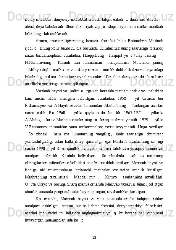 ilohiy muhabbat dunyoviy muhabbat sifatida talqin etiladi. U dinni rad etuvchi 
ateist, deya baholanadi. Shoir she riyatidagi jo shqin isyon ham sinflar manfaati	
 
bilan bog lab izohlanadi.	

Ammo,   mustaqilligimizning   benazir   sharofati   bilan   Boborahim   Mashrab
ijodi  o zining  xolis  bahosini  ola  boshladi.  Olimlarimiz  uning asarlariga  teranroq	

nazar   tashlamoqdalar.   Jumladan,   I.haqqulning   Haqiqat   yo l   tutay   desang ,	
  
N.Komilovning   Kamoli   nuri   rahmatman   maqolalarini   N.Jumaxo janing	
  
Milliy istiqlol mafkurasi va adabiy meros  nomlik doktorlik dessertatsiyasidagi	
 
Mashrabga oid ma lumotlarni aytish mumkin. Ular shoir dunyoqarashi, falsafasini	

atroflicha yoritishga harakat qilishgan.
Mashrab  hayoti  va ijodini  o rganish  borasida  matnshunoslik  yo nalishida	
 
ham   ancha   ishlar   amalgam   oshirilgan.   Jumladan,   1958     yil   birinchi   bor	

P.shamsiyev   va   A.Hayitmetovlar   tomonidan   Mashrabning   Tanlangan   asarlari

nashr   etildi.   Bu   1960     yilda   qayta   nashr   bo ldi.   1963-1971     yillarda	
  
A.Abdug afurov   Mashrab   asarlarining   to laroq   nashrini   yaratdi.   1979     yilda	
  
V.Rahmonov   tomonidan   yana   mukammalroq   nashr   tayyorlandi.   Unga   yozilgan
So zboshi   ham   ma lumotarning   yangiligi,   shoir   asarlariga   chuqurroq	
   
yondashilganligi   bilan   katta   ilmiy   qimmatga   ega.   Mashrab   asarlarining   so ngi	

nashri 1990   yil Samarqandlik adabiyot muallimi Jaloliddin yusupov tomonidan	

amalgam   oshirildi.   Kitobda   keltirilgan   So zboshida   ush   bu   nashrning	
  
oldingilardan tafovutlari  afzalliklari batafsil  sharhlab berilgan. Mashrab  hayoti va
ijodiga   oid   muammolarga   birlamchi   manbalar   vositasida   aniqlik   kiritilgan.
Mashrabning   taxalluslari   Mabdai   nur ,   Kimyo   asarlarining   muallifligi,	
   
O rta  Osiyo va boshqa  Sharq mamlakatlarida Mashrab  taxallusi  bilan ijod etgan	

shoirlar borasida yangi xulosalar bayon qilingan, ravshanliklar kiritilgan.
Ko rinadiki,   Mashrab   hayoti   va   ijodi   xususida   ancha   tadqiqot   ishlari	

amalgam   oshirilgan.   Ammo,   biz   hali   shoir   shaxsini,   dunyoqarashiyu   falsafasini,
asarlari   mohiyatini   to laligicha   anglaganimiz   yo q.   bu   borada   hali   yechimini	
 
kutayotgan muammolar juda ko p.	

23 