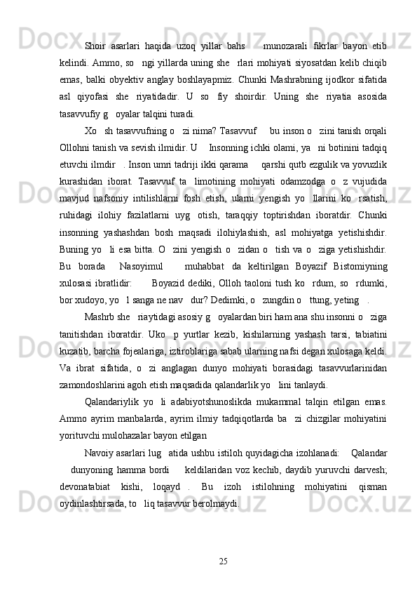 Shoir   asarlari   haqida   uzoq   yillar   bahs     munozarali   fikrlar   bayon   etib
kelindi. Ammo, so ngi yillarda uning she rlari mohiyati siyosatdan kelib chiqib	
 
emas,   balki   obyektiv   anglay   boshlayapmiz.   Chunki   Mashrabning   ijodkor   sifatida
asl   qiyofasi   she riyatidadir.   U   so fiy   shoirdir.   Uning   she riyatia   asosida
  
tasavvufiy g oyalar talqini turadi.	

Xo sh tasavvufning o zi nima? Tasavvuf   bu inson o zini tanish orqali	
   
Ollohni tanish va sevish ilmidir. U  Insonning ichki olami, ya ni botinini tadqiq	
 
etuvchi ilmdir . Inson umri tadriji ikki qarama   qarshi qutb ezgulik va yovuzlik	
 
kurashidan   iborat.   Tasavvuf   ta limotining   mohiyati   odamzodga   o z   vujudida	
 
mavjud   nafsoniy   intilishlarni   fosh   etish,   ularni   yengish   yo llarini   ko rsatish,	
 
ruhidagi   ilohiy   fazilatlarni   uyg otish,   taraqqiy   toptirishdan   iboratdir.   Chunki	

insonning   yashashdan   bosh   maqsadi   ilohiylashish,   asl   mohiyatga   yetishishdir.
Buning   yo li   esa   bitta.   O zini   yengish   o zidan   o tish   va   o ziga  yetishishdir.	
    
Bu   borada   Nasoyimul     muhabbat da   keltirilgan   Boyazif   Bistomiyning	
  
xulosasi   ibratlidir:   Boyazid   dediki,   Olloh   taoloni   tush   ko rdum,   so rdumki,	
  
bor xudoyo, yo l sanga ne nav dur? Dedimki, o zungdin o ttung, yeting .	
    
Mashrb she riaytidagi asosiy g oyalardan biri ham ana shu insonni o ziga	
  
tanitishdan   iboratdir.   Uko p   yurtlar   kezib,   kishilarning   yashash   tarsi,   tabiatini	

kuzatib, barcha fojealariga, iztiroblariga sabab ularning nafsi degan xulosaga keldi.
Va   ibrat   sifatida,   o zi   anglagan   dunyo   mohiyati   borasidagi   tasavvurlarinidan	

zamondoshlarini agoh etish maqsadida qalandarlik yo lini tanlaydi.	

Qalandariylik   yo li   adabiyotshunoslikda   mukammal   talqin   etilgan   emas.	

Ammo   ayrim   manbalarda,   ayrim   ilmiy   tadqiqotlarda   ba zi   chizgilar   mohiyatini	

yorituvchi mulohazalar bayon etilgan
Navoiy asarlari lug atida ushbu istiloh quyidagicha izohlanadi:  Qalandar	
 
  dunyoning   hamma   bordi     keldilaridan   voz   kechib,   daydib   yuruvchi   darvesh;	
 
devonatabiat   kishi,   loqayd .   Bu   izoh   istilohning   mohiyatini   qisman	

oydinlashtirsada, to liq tasavvur berolmaydi.	

25 
