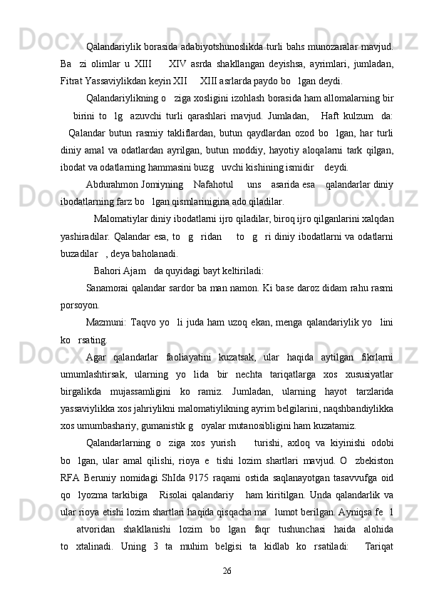 Qalandariylik borasida adabiyotshunoslikda turli bahs munozaralar mavjud.
Ba zi   olimlar   u   XIII     XIV   asrda   shakllangan   deyishsa,   ayrimlari,   jumladan, 
Fitrat Yassaviylikdan keyin XII   XIII asrlarda paydo bo lgan deydi.	
 
Qalandariylikning o ziga xosligini izohlash borasida ham allomalarning bir	

  birini   to lg azuvchi   turli   qarashlari   mavjud.   Jumladan,   Haft   kulzum da:	
    
Qalandar   butun   rasmiy   takliflardan,   butun   qaydlardan   ozod   bo lgan,   har   turli
 
diniy   amal   va   odatlardan   ayrilgan,   butun   moddiy,   hayotiy   aloqalarni   tark   qilgan,
ibodat va odatlarning hammasini buzg uvchi kishining ismidir  deydi.	
 
Abdurahmon Jomiyning  Nafahotul   uns  asarida esa  qalandarlar diniy	
   
ibodatlarning farz bo lgan qismlarinigina ado qiladilar.	

Malomatiylar diniy ibodatlarni ijro qiladilar, biroq ijro qilganlarini xalqdan	

yashiradilar. Qalandar  esa, to g ridan   to g ri  diniy ibodatlarni va odatlarni	
    
buzadilar , deya baholanadi.	

Bahori Ajam da quyidagi bayt keltiriladi:	
 
Sanamorai qalandar sardor ba man namon. Ki base daroz didam rahu rasmi
porsoyon. 
Mazmuni:   Taqvo  yo li   juda   ham   uzoq  ekan,   menga   qalandariylik  yo lini	
 
ko rsating.	

Agar   qalandarlar   faoliayatini   kuzatsak,   ular   haqida   aytilgan   fikrlarni
umumlashtirsak,   ularning   yo lida   bir   nechta   tariqatlarga   xos   xususiyatlar	

birgalikda   mujassamligini   ko ramiz.   Jumladan,   ularning   hayot   tarzlarida

yassaviylikka xos jahriylikni malomatiylikning ayrim belgilarini, naqshbandiylikka
xos umumbashariy, gumanistik g oyalar mutanosibligini ham kuzatamiz.

Qalandarlarning   o ziga   xos   yurish     turishi,   axloq   va   kiyinishi   odobi	
 
bo lgan,   ular   amal   qilishi,   rioya   e tishi   lozim   shartlari   mavjud.   O zbekiston	
  
RFA   Beruniy   nomidagi   ShIda   9175   raqami   ostida   saqlanayotgan   tasavvufga   oid
qo lyozma   tarkibiga   Risolai   qalandariy   ham   kiritilgan.   Unda   qalandarlik   va
  
ular rioya etishi lozim shartlari haqida qisqacha ma lumot berilgan. Ayniqsa fe l	
 
  atvoridan   shakllanishi   lozim   bo lgan   faqr   tushunchasi   haida   alohida	
 
to xtalinadi.   Uning   3   ta   muhim   belgisi   ta kidlab   ko rsatiladi:   Tariqat	
   
26 