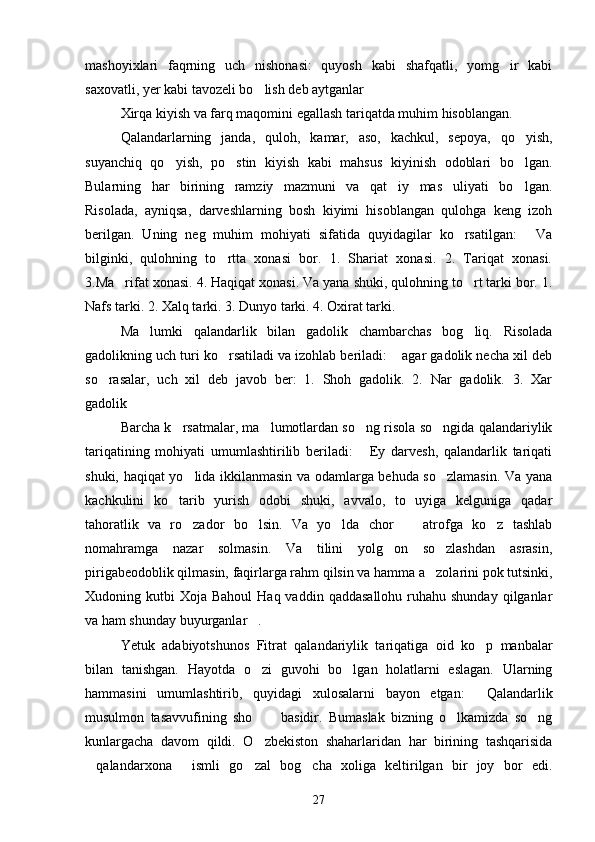 mashoyixlari   faqrning   uch   nishonasi:   quyosh   kabi   shafqatli,   yomg ir   kabi
saxovatli, yer kabi tavozeli bo lish deb aytganlar	
 
Xirqa kiyish va farq maqomini egallash tariqatda muhim hisoblangan.
Qalandarlarning   janda,   quloh,   kamar,   aso,   kachkul,   sepoya,   qo yish,	

suyanchiq   qo yish,   po stin   kiyish   kabi   mahsus   kiyinish   odoblari   bo lgan.	
  
Bularning   har   birining   ramziy   mazmuni   va   qat iy   mas uliyati   bo lgan.	
  
Risolada,   ayniqsa,   darveshlarning   bosh   kiyimi   hisoblangan   qulohga   keng   izoh
berilgan.   Uning   neg   muhim   mohiyati   sifatida   quyidagilar   ko rsatilgan:   Va	
 
bilginki,   qulohning   to rtta   xonasi   bor.   1.   Shariat   xonasi.   2.   Tariqat   xonasi.	

3.Ma rifat xonasi. 4. Haqiqat xonasi. Va yana shuki, qulohning to rt tarki bor. 1.	
 
Nafs tarki. 2. Xalq tarki. 3. Dunyo tarki. 4. Oxirat tarki.
Ma lumki   qalandarlik   bilan   gadolik   chambarchas   bog liq.   Risolada	
 
gadolikning uch turi ko rsatiladi va izohlab beriladi:  agar gadolik necha xil deb	
 
so rasalar,   uch   xil   deb   javob   ber:   1.   Shoh   gadolik.   2.   Nar   gadolik.   3.   Xar	

gadolik	

Barcha k rsatmalar, ma lumotlardan so ng risola so ngida qalandariylik	
   
tariqatining   mohiyati   umumlashtirilib   beriladi:   Ey   darvesh,   qalandarlik   tariqati	

shuki, haqiqat yo lida ikkilanmasin va odamlarga behuda so zlamasin. Va yana	
 
kachkulini   ko tarib   yurish   odobi   shuki,   avvalo,   to   uyiga   kelguniga   qadar	

tahoratlik   va   ro zador   bo lsin.   Va   yo lda   chor     atrofga   ko z   tashlab	
    
nomahramga   nazar   solmasin.   Va   tilini   yolg on   so zlashdan   asrasin,	
 
pirigabeodoblik qilmasin, faqirlarga rahm qilsin va hamma a zolarini pok tutsinki,	

Xudoning kutbi   Xoja Bahoul  Haq  vaddin  qaddasallohu  ruhahu shunday  qilganlar
va ham shunday buyurganlar .	

Yetuk   adabiyotshunos   Fitrat   qalandariylik   tariqatiga   oid   ko p   manbalar	

bilan   tanishgan.   Hayotda   o zi   guvohi   bo lgan   holatlarni   eslagan.   Ularning	
 
hammasini   umumlashtirib,   quyidagi   xulosalarni   bayon   etgan:   Qalandarlik	

musulmon   tasavvufining   sho   basidir.   Bumaslak   bizning   o lkamizda   so ng	
  
kunlargacha   davom   qildi.   O zbekiston   shaharlaridan   har   birining   tashqarisida

qalandarxona   ismli   go zal   bog cha   xoliga   keltirilgan   bir   joy   bor   edi.	
   
27 