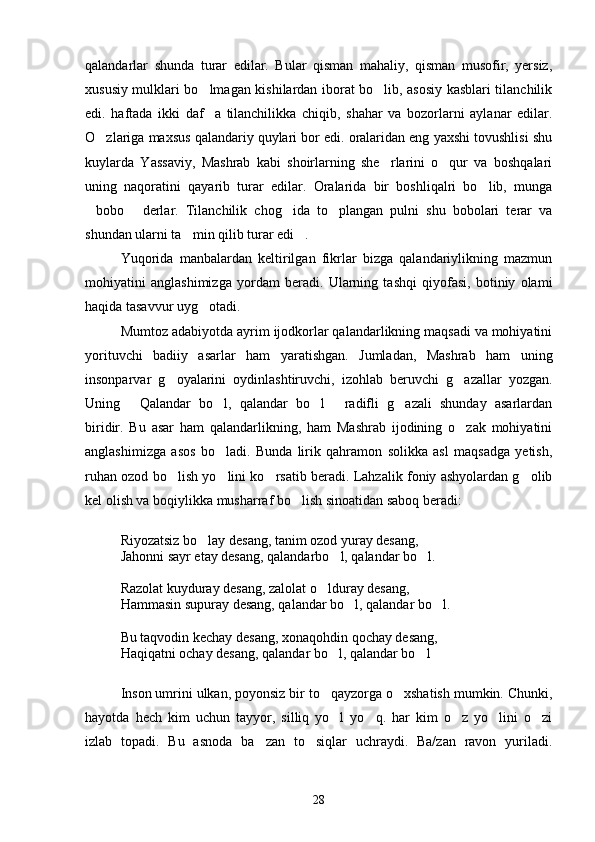 qalandarlar   shunda   turar   edilar.   Bular   qisman   mahaliy,   qisman   musofir,   yersiz,
xususiy mulklari bo lmagan kishilardan iborat bo lib, asosiy kasblari tilanchilik 
edi.   haftada   ikki   daf a   tilanchilikka   chiqib,   shahar   va   bozorlarni   aylanar   edilar.

O zlariga maxsus qalandariy quylari bor edi. oralaridan eng yaxshi tovushlisi shu	

kuylarda   Yassaviy,   Mashrab   kabi   shoirlarning   she rlarini   o qur   va   boshqalari	
 
uning   naqoratini   qayarib   turar   edilar.   Oralarida   bir   boshliqalri   bo lib,   munga	

bobo   derlar.   Tilanchilik   chog ida   to plangan   pulni   shu   bobolari   terar   va	
   
shundan ularni ta min qilib turar edi .	
 
Yuqorida   manbalardan   keltirilgan   fikrlar   bizga   qalandariylikning   mazmun
mohiyatini   anglashimizga   yordam   beradi.   Ularning   tashqi   qiyofasi,   botiniy   olami
haqida tasavvur uyg otadi.	

Mumtoz adabiyotda ayrim ijodkorlar qalandarlikning maqsadi va mohiyatini
yorituvchi   badiiy   asarlar   ham   yaratishgan.   Jumladan,   Mashrab   ham   uning
insonparvar   g oyalarini   oydinlashtiruvchi,   izohlab   beruvchi   g azallar   yozgan.	
 
Uning   Qalandar   bo l,   qalandar   bo l   radifli   g azali   shunday   asarlardan	
    
biridir.   Bu   asar   ham   qalandarlikning,   ham   Mashrab   ijodining   o zak   mohiyatini	

anglashimizga   asos   bo ladi.   Bunda   lirik   qahramon   solikka   asl   maqsadga   yetish,	

ruhan ozod bo lish yo lini ko rsatib beradi. Lahzalik foniy ashyolardan g olib	
   
kel olish va boqiylikka musharraf bo lish sinoatidan saboq beradi:	

Riyozatsiz bo lay desang, tanim ozod yuray desang, 	

Jahonni sayr etay desang, qalandarbo l, qalandar bo l.	
 
Razolat kuyduray desang, zalolat o lduray desang,	

Hammasin supuray desang, qalandar bo l, qalandar bo l.	
 
Bu taqvodin kechay desang, xonaqohdin qochay desang,
Haqiqatni ochay desang, qalandar bo l, qalandar bo l	
  
Inson umrini ulkan, poyonsiz bir to qayzorga o xshatish mumkin. Chunki,
 
hayotda   hech   kim   uchun   tayyor,   silliq   yo l   yo q.   har   kim   o z   yo lini   o zi
    
izlab   topadi.   Bu   asnoda   ba zan   to siqlar   uchraydi.   Ba/zan   ravon   yuriladi.	
 
28 