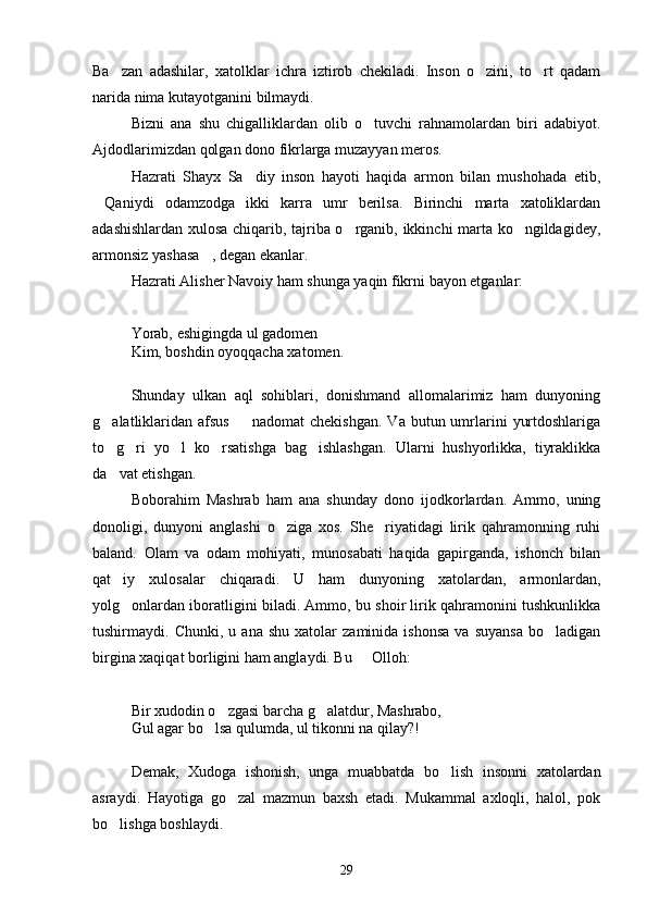 Ba zan   adashilar,   xatolklar   ichra   iztirob   chekiladi.   Inson   o zini,   to rt   qadam  
narida nima kutayotganini bilmaydi.
Bizni   ana   shu   chigalliklardan   olib   o tuvchi   rahnamolardan   biri   adabiyot.	

Ajdodlarimizdan qolgan dono fikrlarga muzayyan meros.
Hazrati   Shayx   Sa diy   inson   hayoti   haqida   armon   bilan   mushohada   etib,	

Qaniydi   odamzodga   ikki   karra   umr   berilsa.   Birinchi   marta   xatoliklardan	

adashishlardan xulosa chiqarib, tajriba o rganib, ikkinchi marta ko ngildagidey,	
 
armonsiz yashasa , degan ekanlar.	

Hazrati Alisher Navoiy ham shunga yaqin fikrni bayon etganlar:
Yorab, eshigingda ul gadomen
Kim, boshdin oyoqqacha xatomen.
Shunday   ulkan   aql   sohiblari,   donishmand   allomalarimiz   ham   dunyoning
g alatliklaridan  afsus     nadomat  chekishgan.   Va  butun umrlarini   yurtdoshlariga	
 
to g ri   yo l   ko rsatishga   bag ishlashgan.   Ularni   hushyorlikka,   tiyraklikka
    
da vat etishgan.

Boborahim   Mashrab   ham   ana   shunday   dono   ijodkorlardan.   Ammo,   uning
donoligi,   dunyoni   anglashi   o ziga   xos.   She riyatidagi   lirik   qahramonning   ruhi	
 
baland.   Olam   va   odam   mohiyati,   munosabati   haqida   gapirganda,   ishonch   bilan
qat iy   xulosalar   chiqaradi.   U   ham   dunyoning   xatolardan,   armonlardan,	

yolg onlardan iboratligini biladi. Ammo, bu shoir lirik qahramonini tushkunlikka

tushirmaydi.  Chunki,   u   ana  shu   xatolar   zaminida  ishonsa   va   suyansa   bo ladigan	

birgina xaqiqat borligini ham anglaydi. Bu   Olloh:	

Bir xudodin o zgasi barcha g alatdur, Mashrabo,	
 
Gul agar bo lsa qulumda, ul tikonni na qilay?!	

Demak,   Xudoga   ishonish,   unga   muabbatda   bo lish   insonni   xatolardan	

asraydi.   Hayotiga   go zal   mazmun   baxsh   etadi.   Mukammal   axloqli,   halol,   pok	

bo lishga boshlaydi.	

29 