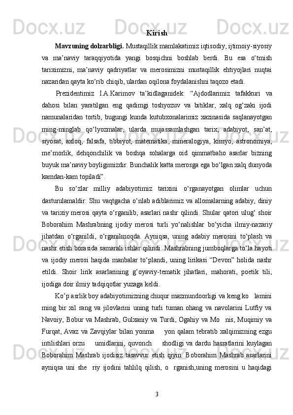 Kirish 
Mavzuning dolzarbligi.  Mustaqillik mamlakatimiz iqtisodiy, ijtimoiy-siyosiy
va   ma’naviy   taraqqiyotida   yangi   bosqichni   boshlab   berdi.   Bu   esa   о‘tmish
tariximizni,   ma’naviy   qadriyatlar   va   merosimizni   mustaqillik   ehtiyojlari   nuqtai
nazaridan qayta kо‘rib chiqib, ulardan oqilona foydalanishni taqozo etadi.
Prezidentimiz   I.A.Karimov   ta’kid la ganidek:   “Ajdodlarimiz   tafakkuri   va
dahosi   bilan   yaratilgan   eng   qadimgi   toshyozuv   va   bitiklar,   xalq   og‘zaki   ijodi
namunalaridan   tortib,   bugungi   kunda   kutubxonalarimiz   xazinasida   saqlanayotgan
ming-minglab   qо‘lyozmalar,   ularda   mujassamlashgan   tarix,   adabiyot,   san’at,
siyosat,   axloq,   falsafa,   tibbiyot,   matematika,   mineralogiya,   kimyo,   astronomiya,
me’morlik,   dehqonchilik   va   boshqa   sohalarga   oid   qimmatbaho   asarlar   bizning
buyuk ma’naviy boyligimizdir. Bunchalik katta merosga ega bо‘lgan xalq dunyoda
kamdan-kam topiladi” .
Bu   sо‘zlar   milliy   adabiyotimiz   tarixini   о‘rganayotgan   olimlar   uchun
dasturulamaldir. Shu vaqtgacha о‘nlab adiblarimiz va allomalarning adabiy, diniy
va tarixiy merosi  qayta о‘rganilib, asarlari nashr qilindi. Shular qatori ulug‘ shoir
Boborahim   Mashrabning   ijodiy   merosi   turli   yо‘nalishlar   bо‘yicha   ilmiy-nazariy
jihatdan   о‘rganildi,   о‘rganilmoqda.   Ayniqsa,   uning   adabiy   merosini   tо‘plash   va
nashr etish borasida samarali ishlar qilindi. Mashrabning jumboqlarga tо‘la hayoti
va   ijodiy   merosi   haqida   manbalar   tо‘plandi,   uning   lirikasi   “Devon”   holida   nashr
etildi.   Shoir   lirik   asarlarining   g‘oyaviy-tematik   jihatlari,   mahorati,   poetik   tili,
ijodiga doir ilmiy tadqiqotlar yuzaga keldi. 
Ko’p asrlik boy adabiyotimizning chuqur mazmundoorligi va keng ko lamini
ming   bir   xil   rang   va   jilovlarini   uning   turli   tuman   ohang   va   navolarini   Lutfiy   va
Navoiy, Bobur va Mashrab, Gulxaniy va Turdi, Ogahiy va Mo nis, Muqimiy va	

Furqat,  Avaz  va Zavqiylar  bilan  yonma    yon qalam   tebratib xalqimizning ezgu	

intilishlari  orzu   umidlarini, quvonch   shodligi va dardu hasratlarini kuylagan	
 
Boborahim   Mashrab   ijodisiz   tasavvur   etish   qiyin.   Boborahim   Mashrab   asarlarini
ayniqsa   uni   she riy   ijodini   tahlilq   qilish,   o rganish,uning   merosini   u   haqidagi
 
3 