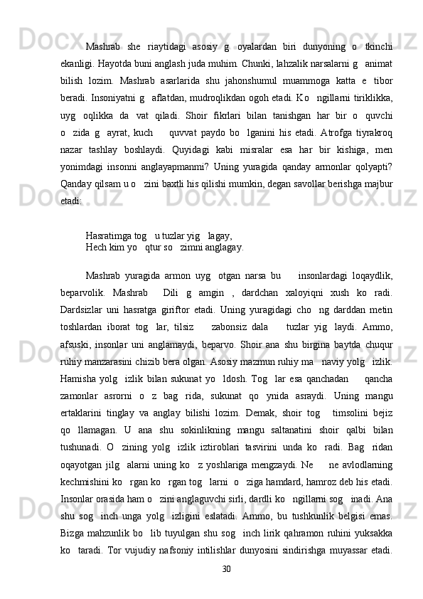 Mashrab   she riaytidagi   asosiy   g oyalardan   biri   dunyoning   o tkinchi  
ekanligi. Hayotda buni anglash juda muhim. Chunki, lahzalik narsalarni g animat	

bilish   lozim.   Mashrab   asarlarida   shu   jahonshumul   muammoga   katta   e tibor	

beradi. Insoniyatni g aflatdan, mudroqlikdan ogoh etadi. Ko ngillarni tiriklikka,	
 
uyg oqlikka   da vat   qiladi.   Shoir   fikrlari   bilan   tanishgan   har   bir   o quvchi	
  
o zida   g ayrat,   kuch     quvvat   paydo   bo lganini   his   etadi.   Atrofga   tiyrakroq	
   
nazar   tashlay   boshlaydi.   Quyidagi   kabi   misralar   esa   har   bir   kishiga,   men
yonimdagi   insonni   anglayapmanmi?   Uning   yuragida   qanday   armonlar   qolyapti?
Qanday qilsam u o zini baxtli his qilishi mumkin, degan savollar berishga majbur	

etadi:
Hasratimga tog u tuzlar yig lagay,	
 
Hech kim yo qtur so zimni anglagay.	
 
Mashrab   yuragida   armon   uyg otgan   narsa   bu     insonlardagi   loqaydlik,	
 
beparvolik.   Mashrab   Dili   g amgin ,   dardchan   xaloyiqni   xush   ko radi.	
   
Dardsizlar   uni   hasratga   giriftor   etadi.   Uning   yuragidagi   cho ng   darddan   metin	

toshlardan   iborat   tog lar,   tilsiz     zabonsiz   dala     tuzlar   yig laydi.   Ammo,	
   
afsuski,   insonlar   uni   anglamaydi,   beparvo.   Shoir   ana   shu   birgina   baytda   chuqur
ruhiy manzarasini chizib bera olgan. Asosiy mazmun ruhiy ma naviy yolg izlik.	
 
Hamisha   yolg izlik   bilan   sukunat   yo ldosh.   Tog lar   esa   qanchadan     qancha	
   
zamonlar   asrorni   o z   bag rida,   sukunat   qo ynida   asraydi.   Uning   mangu	
  
ertaklarini   tinglay   va   anglay   bilishi   lozim.   Demak,   shoir   tog   timsolini   bejiz	

qo llamagan.   U   ana   shu   sokinlikning   mangu   saltanatini   shoir   qalbi   bilan	

tushunadi.   O zining   yolg izlik   iztiroblari   tasvirini   unda   ko radi.   Bag ridan	
   
oqayotgan   jilg alarni   uning   ko z   yoshlariga   mengzaydi.   Ne     ne   avlodlarning
  
kechmishini ko rgan ko rgan tog larni  o ziga hamdard, hamroz deb his etadi.
   
Insonlar orasida ham o zini anglaguvchi sirli, dardli ko ngillarni sog inadi. Ana	
  
shu   sog inch   unga   yolg izligini   eslatadi.   Ammo,   bu   tushkunlik   belgisi   emas.	
 
Bizga   mahzunlik   bo lib   tuyulgan   shu   sog inch   lirik   qahramon   ruhini   yuksakka	
 
ko taradi.   Tor   vujudiy   nafsoniy   intilishlar   dunyosini   sindirishga   muyassar   etadi.	

30 