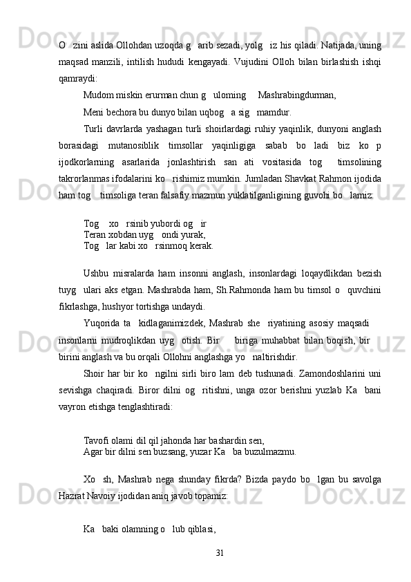 O zini aslida Ollohdan uzoqda g arib sezadi, yolg iz his qiladi. Natijada, uning  
maqsad   manzili,   intilish   hududi   kengayadi.   Vujudini   Olloh   bilan   birlashish   ishqi
qamraydi:
Mudom miskin erurman chun g uloming   Mashrabingdurman,	
 
Meni bechora bu dunyo bilan uqbog a sig mamdur.	
 
Turli   davrlarda   yashagan   turli   shoirlardagi   ruhiy   yaqinlik,   dunyoni   anglash
borasidagi   mutanosiblik   timsollar   yaqinligiga   sabab   bo ladi   biz   ko p	
 
ijodkorlarning   asarlarida   jonlashtirish   san ati   vositasida   tog   timsolining	
 
takrorlanmas ifodalarini ko rishimiz mumkin. Jumladan Shavkat Rahmon ijodida	

ham tog  timsoliga teran falsafiy mazmun yuklatilganligining guvohi bo lamiz:	
 
Tog  xo rsinib yubordi og ir   	
   
Teran xobdan uyg ondi yurak,	

Tog lar kabi xo rsinmoq kerak.	
 
Ushbu   misralarda   ham   insonni   anglash,   insonlardagi   loqaydlikdan   bezish
tuyg ulari  aks  etgan. Mashrabda  ham, Sh.Rahmonda  ham  bu timsol  o quvchini	
 
fikrlashga, hushyor tortishga undaydi.
Yuqorida   ta kidlaganimizdek,   Mashrab   she riyatining   asosiy   maqsadi  	
  
insonlarni   mudroqlikdan   uyg otish.   Bir     biriga   muhabbat   bilan   boqish,   bir  	
  
birini anglash va bu orqali Ollohni anglashga yo naltirishdir.	

Shoir   har   bir   ko ngilni   sirli   biro   lam   deb   tushunadi.   Zamondoshlarini   uni	

sevishga   chaqiradi.   Biror   dilni   og ritishni,   unga   ozor   berishni   yuzlab   Ka bani	
 
vayron etishga tenglashtiradi:
Tavofi olami dil qil jahonda har bashardin sen,
Agar bir dilni sen buzsang, yuzar Ka ba buzulmazmu.	

Xo sh,   Mashrab   nega   shunday   fikrda?   Bizda   paydo   bo lgan   bu   savolga	
 
Hazrat Navoiy ijodidan aniq javob topamiz:
Ka baki olamning o lub qiblasi,
 
31 