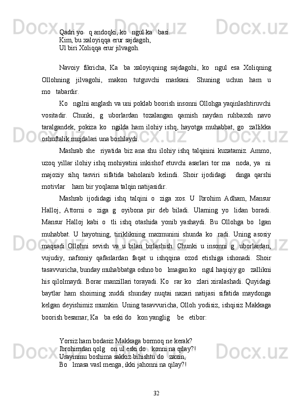 Qadri yo q andoqki, ko ngul ka basi.   
Kim, bu xaloyiqqa erur sajdagoh, 
Ul biri Xoliqqa erur jilvagoh.
Navoiy   fikricha,   Ka ba   xaloyiqning   sajdagohi,   ko ngul   esa   Xoliqning	
 
Ollohning   jilvagohi,   makon   tutguvchi   maskani.   Shuning   uchun   ham   u
mo tabardir.	

Ko ngilni anglash va uni poklab boorish insonni Ollohga yaqinlashtiruvchi	

vositadir.   Chunki,   g uborlardan   tozalangan   qamish   naydan   ruhbaxsh   navo	

taralgandek,   pokiza   ko ngilda   ham   ilohiy   ishq,   hayotga   muhabbat,   go zallikka
 
oshuftalik mujdalari una boshlaydi.
Mashrab   she riyatida   biz   ana   shu   ilohiy   ishq   talqinini   kuzatamiz.   Ammo,	

uzoq   yillar   ilohiy   ishq   mohiyatini   inkishof   etuvchi   asarlari   tor   ma noda,   ya ni	
 
majoziy   sihq   tasviri   sifatida   baholanib   kelindi.   Shoir   ijodidagi   dinga   qarshi

motivlar  ham bir yoqlama talqin natijasidir.	

Mashrab   ijodidagi   ishq   talqini   o ziga   xos.   U   Ibrohim   Adham,   Mansur	

Halloj,   Attorni   o ziga   g oyibona   pir   deb   biladi.   Ularning   yo lidan   boradi.	
  
Mansur   Halloj   kabi   o tli   ishq   otashida   yonib   yashaydi.   Bu   Ollohga   bo lgan	
 
muhabbat.   U   hayotning,   tiriklikning   mazmunini   shunda   ko radi.   Uning   asosiy	

maqsadi   Ollohni   sevish   va   u   bilan   birlashish.   Chunki   u   insonni   g uborlardan,	

vujudiy,   nafsoniy   qafaslardan   faqat   u   ishqqina   ozod   etishiga   ishonadi.   Shoir
tasavvuricha, bunday muhabbatga oshno bo lmagan ko ngul haqiqiy go zallikni	
  
his qilolmaydi. Borar manzillari torayadi. Ko rar ko zlari xiralashadi. Quyidagi	
 
baytlar   ham   shoirning   xuddi   shunday   nuqtai   nazari   natijasi   sifatida   maydonga
kelgan deyishimiz mumkin. Uning tasavvuricha, Olloh yodisiz, ishqisiz Makkaga
boorish besamar, Ka ba eski do kon yanglig  be etibor:	
   
Yorsiz ham bodasiz Makkaga bormoq ne kerak?
Ibrohimdan qolg on ul eski do konni na qilay?! 	
 
Urayinmu boshima sakkiz bihishtu do zaxin,	

Bo lmasa vasl menga, ikki jahonni na qilay?!	

32 