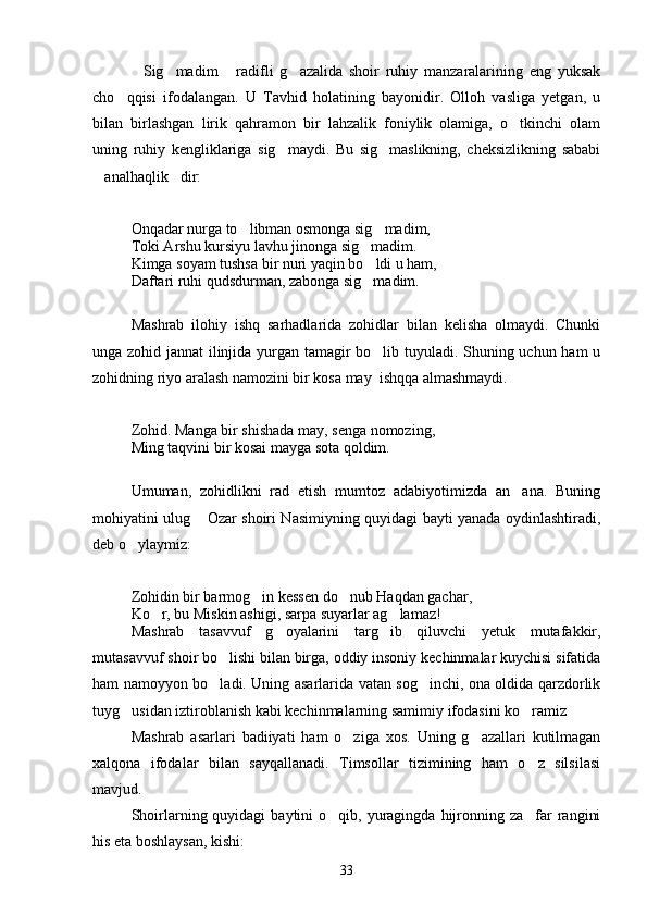 Sig madim   radifli   g azalida   shoir   ruhiy   manzaralarining   eng   yuksak   
cho qqisi   ifodalangan.   U   Tavhid   holatining   bayonidir.   Olloh   vasliga   yetgan,   u	

bilan   birlashgan   lirik   qahramon   bir   lahzalik   foniylik   olamiga,   o tkinchi   olam	

uning   ruhiy   kengliklariga   sig maydi.   Bu   sig maslikning,   cheksizlikning   sababi	
 
analhaqlik dir:	
 
Onqadar nurga to libman osmonga sig madim,	
 
Toki Arshu kursiyu lavhu jinonga sig madim.	

Kimga soyam tushsa bir nuri yaqin bo ldi u ham,

Daftari ruhi qudsdurman, zabonga sig madim.

Mashrab   ilohiy   ishq   sarhadlarida   zohidlar   bilan   kelisha   olmaydi.   Chunki
unga zohid jannat ilinjida yurgan tamagir bo lib tuyuladi. Shuning uchun ham u

zohidning riyo aralash namozini bir kosa may  ishqqa almashmaydi.
Zohid. Manga bir shishada may, senga nomozing,
Ming taqvini bir kosai mayga sota qoldim.
Umuman,   zohidlikni   rad   etish   mumtoz   adabiyotimizda   an ana.   Buning	

mohiyatini ulug  Ozar shoiri Nasimiyning quyidagi bayti yanada oydinlashtiradi,	

deb o ylaymiz:	

Zohidin bir barmog in kessen do nub Haqdan gachar,	
 
Ko r, bu Miskin ashigi, sarpa suyarlar ag lamaz!	
 
Mashrab   tasavvuf   g oyalarini   targ ib   qiluvchi   yetuk   mutafakkir,	
 
mutasavvuf shoir bo lishi bilan birga, oddiy insoniy kechinmalar kuychisi sifatida	

ham namoyyon bo ladi. Uning asarlarida vatan sog inchi, ona oldida qarzdorlik
 
tuyg usidan iztiroblanish kabi kechinmalarning samimiy ifodasini ko ramiz	
 
Mashrab   asarlari   badiiyati   ham   o ziga   xos.   Uning   g azallari   kutilmagan	
 
xalqona   ifodalar   bilan   sayqallanadi.   Timsollar   tizimining   ham   o z   silsilasi	

mavjud.
Shoirlarning quyidagi   baytini  o qib,  yuragingda  hijronning  za far   rangini	
 
his eta boshlaysan, kishi:
33 