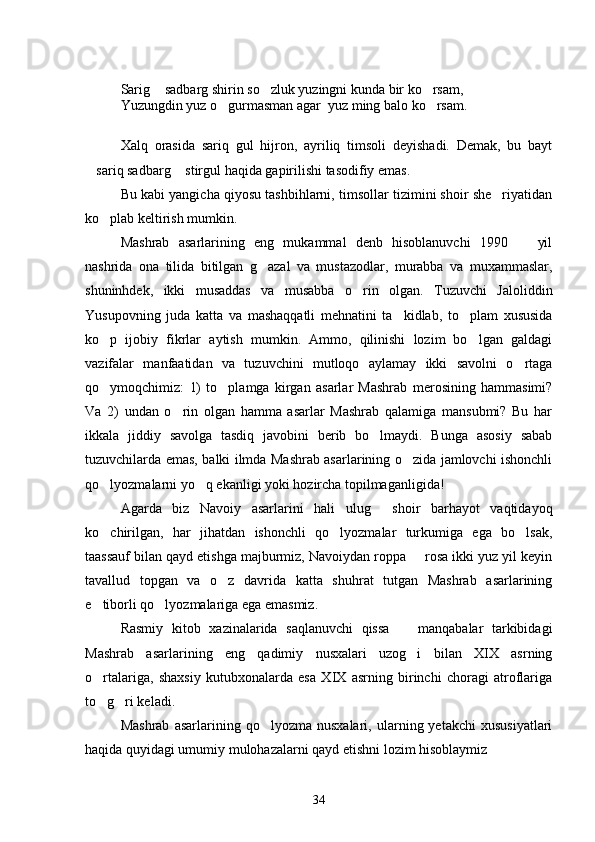 Sarig  sadbarg shirin so zluk yuzingni kunda bir ko rsam,  
Yuzungdin yuz o gurmasman agar  yuz ming balo ko rsam.	
 
Xalq   orasida   sariq   gul   hijron,   ayriliq   timsoli   deyishadi.   Demak,   bu   bayt
sariq sadbarg  stirgul haqida gapirilishi tasodifiy emas.	
 
Bu kabi yangicha qiyosu tashbihlarni, timsollar tizimini shoir she riyatidan	

ko plab keltirish mumkin.	

Mashrab   asarlarining   eng   mukammal   denb   hisoblanuvchi   1990     yil	

nashrida   ona   tilida   bitilgan   g azal   va   mustazodlar,   murabba   va   muxammaslar,	

shuninhdek,   ikki   musaddas   va   musabba   o rin   olgan.   Tuzuvchi   Jaloliddin	

Yusupovning   juda   katta   va   mashaqqatli   mehnatini   ta kidlab,   to plam   xususida	
 
ko p   ijobiy   fikrlar   aytish   mumkin.   Ammo,   qilinishi   lozim   bo lgan   galdagi	
 
vazifalar   manfaatidan   va   tuzuvchini   mutloqo   aylamay   ikki   savolni   o rtaga	

qo ymoqchimiz:   1)   to plamga   kirgan   asarlar   Mashrab   merosining   hammasimi?	
 
Va   2)   undan   o rin   olgan   hamma   asarlar   Mashrab   qalamiga   mansubmi?   Bu   har	

ikkala   jiddiy   savolga   tasdiq   javobini   berib   bo lmaydi.   Bunga   asosiy   sabab	

tuzuvchilarda emas, balki ilmda Mashrab asarlarining o zida jamlovchi ishonchli	

qo lyozmalarni yo q ekanligi yoki hozircha topilmaganligida!	
 
Agarda   biz   Navoiy   asarlarini   hali   ulug   shoir   barhayot   vaqtidayoq	

ko chirilgan,   har   jihatdan   ishonchli   qo lyozmalar   turkumiga   ega   bo lsak,	
  
taassauf bilan qayd etishga majburmiz, Navoiydan roppa   rosa ikki yuz yil keyin	

tavallud   topgan   va   o z   davrida   katta   shuhrat   tutgan   Mashrab   asarlarining	

e tiborli qo lyozmalariga ega emasmiz.	
 
Rasmiy   kitob   xazinalarida   saqlanuvchi   qissa     manqabalar   tarkibidagi	

Mashrab   asarlarining   eng   qadimiy   nusxalari   uzog i   bilan   XIX   asrning

o rtalariga,   shaxsiy   kutubxonalarda   esa   XIX   asrning   birinchi   choragi   atroflariga	

to g ri keladi.
 
Mashrab   asarlarining   qo lyozma  nusxalari,   ularning  yetakchi   xususiyatlari	

haqida quyidagi umumiy mulohazalarni qayd etishni lozim hisoblaymiz
34 