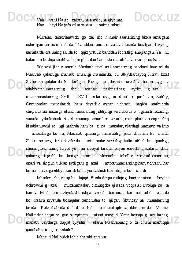 Vah   vah! Na go zalsan, na ajoyib, na qiyomat, 
Hay   hay! Na jafo qilsa sanam   jonima rohat!
 
Misralari   takrorlanuvchi   go zal   she r   shoir   asarlarining   bizda   amalgam	
 
oshirilgan   birinchi   nashrda   4   banddan   iborat   musaddas   tarzida   bosilgan.   Keyingi
nashrlarda esa uning aslida to qqiz yrttilik banddan iboratligi aniqlangan. Ya ni,	
 
batamom boshqa shakl va hajm jihatidan ham ikki marotobadan ko proq katta.	

Ikkinchi   jiddiy   masala   Mashrab   taxallusli   asarlarning   barchasi   ham   aslida
Mashrab   qalamiga   mansub   emasligi   masalasiki,   bu   30-yillardayoq   Fitrat,   Izzat
Sulton   maqolalarida   ko tarilgan.   Bunga   qo shimcha   ravishda   ba zi   uyg ur	
   
adabiyotshunoslarning   shoir   asarlari   nashrlaridagi   ayrim   g azal  	
 
muxammaslarning   XVII     XVIII   asrlar   uyg ur   shoirlari,   jumladan,   Zaliliy,	
 
Gumnomlar   meroslarida   ham   deyarlik   aynan   uchrashi   haqida   matbuotda
chiqishlarini   nazarga   olsak,   masalaning   jiddiyligi   va   maxsus   o rganish   lozimligi	

yanada oydinlashadi. Bu ish shuning uchun hsm zarurki, matn jihatidan eng pishiq
hisoblanuvchi so ngi  nashrda ham ba zi  na munalar, ulardagi mazmun va imo	
  
  ishoralarga   ko ra,   Mashrab   qalamiga   mansubligi   juda   shubhali   ko rinadi.	
  
Shoir   asarlariga turli  davrlarda o xshatmalar  yozishga  katta  intilish  bo lganligi,	
 
shuningdek,   uning   hayot   yo lini   rivoyat   tarzida   bayon   etuvchi   qissalarda   shoir	

qalamiga   tegishli   bo lmagan,   ammo   Mashrab   tahallusi   mavjud   (masalan,	
  
onasi   va   singlisi   tilidan   aytilgan)   g azal     muxammaslarning   ham   uchrashi   har	
 
bir na munaga ehtiyotkorlik bilan yondashish lozimligini ko rsatadi.	
 
Masalan, shoirning bo lajagi, Blxda dorga osilajagi haqida misra   baytlar	
 
uchrovchi   g azal     muxammaslar,   bizningcha   qissada   voqealar   rivojiga   ko ra	
  
hamda   Mashrabni   avliyolashtirishga   urinish,   bashorat,   karomat   sohibi   sifatida
ko rsatish   niyatida   boshqalar   tomonidan   to qilgan.   Shunday   na munalarning	
  
birida   Balx   shahrida   shahid   bo lishi   bashorat   qilinsa,   ikkinchisida   Mansur	
   
Hallojdek  dorga  osilgan  o zginam  misrai  mavjud.  Yana   boshqa  g azallardagi	
  
manabu   baytlarga   diqqat   qilyalik     ularni   Mashrabning   o zi   bitishi   mantiqqa	
 
qanchalik to g ri keladi.?	
 
Mansuri Hallojdek ichib sharobi antahur,
35 