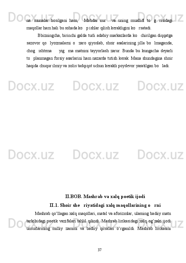na munalar   bosilgani   ham,   Mabdai   nur   va   uning   muallifi   to g risidagi    
maqollar ham hali bu sohada ko p ishlar qilish kerakligini ko rsatadi.	
 
Bbizningcha, birinchi galda turli adabiy markazlarda ko chirilgan diqqatga	

sazovor   qo lyozmalarni   o zaro   qiyoslab,   shoir   asalarining   jilla   bo lmaganda,	
  
chog ishtrma     yig ma   matnini   tayyorlash   zarur.   Bunda   bu   kungacha   deyarli	
  
to planmagan forsiy asarlarini ham nazarda tutish kerak. Mana shundagina shoir	

haqida chuqur ilmiy va xolis tadqiqot uchun kerakli poydevor yaratilgan bo ladi.	

II.BOB. Mashrab va xalq poetik ijodi
II.1. Shoir she riyatidagi xalq maqollarining o rni	
 
Mashrab qо‘llagan xalq maqollari, matal va aforizmlar, ularning badiiy matn
tarkibidagi poetik vazifalari tahlil qilindi. Mashrab lirikasidagi xalq og‘zaki ijodi
unsurlarining   milliy   zamini   va   badiiy   qirralari   о‘rganildi.   Mashrab   lirikasini
37 