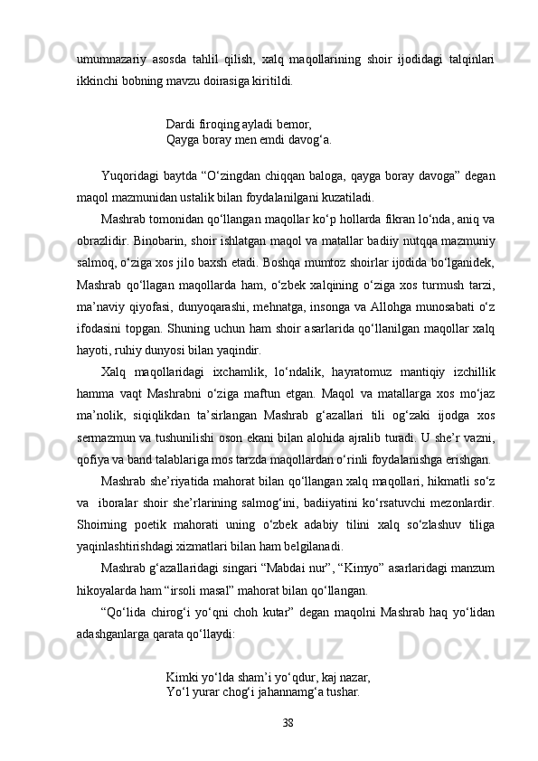 umumnazariy   asosda   tahlil   qilish,   xalq   maqollarining   shoir   ijodidagi   talqinlari
ikkinchi bobning mavzu doirasiga kiritildi.
Dardi firoqing ayladi bemor,
Qayga boray men emdi davog‘a .
Yuqoridagi  baytda “О‘zingdan chiqqan baloga, qayga boray davoga” degan
maqol mazmunidan ustalik bilan foydalanilgani kuzatiladi.
Mashrab tomonidan qо‘llangan maqollar kо‘p hollarda fikran lо‘nda, aniq va
obrazlidir. Binobarin, shoir ishlatgan maqol va matallar badiiy nutqqa mazmuniy
salmoq, о‘ziga xos jilo baxsh etadi. Boshqa mumtoz shoirlar ijodida bо‘lganidek,
Mashrab   qо‘llagan   maqollarda   ham,   о‘zbek   xalqining   о‘ziga   xos   turmush   tarzi,
ma’naviy   qiyofasi,   dunyoqarashi,   mehnatga,  insonga   va  Allohga  munosabati   о‘z
ifodasini  topgan. Shuning uchun ham shoir asarlarida qо‘llanilgan maqollar  xalq
hayoti, ruhiy dunyosi bilan yaqindir. 
Xalq   maqollaridagi   ixchamlik,   lо‘ndalik,   hayratomuz   mantiqiy   izchillik
hamma   vaqt   Mashrabni   о‘ziga   maftun   etgan.   Maqol   va   matallarga   xos   mо‘jaz
ma’nolik,   siqiqlikdan   ta’sirlangan   Mashrab   g‘azallari   tili   og‘zaki   ijodga   xos
sermazmun va tushunilishi oson ekani bilan alohida ajralib turadi. U she’r vazni,
qofiya va band talablariga mos tarzda maqollardan о‘rinli foydalanishga erishgan.  
Mashrab she’riyatida mahorat bilan qо‘llangan xalq maqollari, hikmatli sо‘z
va     iboralar   shoir   she’rlarining   salmog‘ini,   badiiyatini   kо‘rsatuvchi   mezonlardir.
Shoirning   poetik   mahorati   uning   о‘zbek   adabiy   tilini   xalq   sо‘zlashuv   tiliga
yaqinlashtirishdagi xizmatlari bilan ham belgilanadi.
Mashrab g‘azallaridagi singari “Mabdai nur”, “Kimyo” asarlaridagi manzum
hikoyalarda ham “irsoli masal” mahorat bilan qо‘llangan.
“Qо‘lida   chirog‘i   yо‘qni   choh   kutar”   degan   maqolni   Mashrab   haq   yо‘lidan
adashganlarga qarata qо‘llaydi:
Kimki yо‘lda sham’i yо‘qdur, kaj nazar,
Yо‘l yurar chog‘i jahannamg‘a tushar.
38 