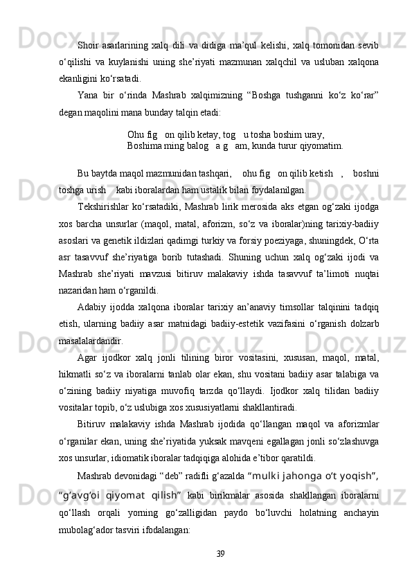Shoir   asarlarining   xalq   dili   va   didiga   ma’qul   kelishi,   xalq   tomonidan   sevib
о‘qilishi   va   kuylanishi   uning   she’riyati   mazmunan   xalqchil   va   usluban   xalqona
ekanligini kо‘rsatadi.
Yana   bir   о‘rinda   Mashrab   xalqimizning   “Boshga   tushganni   kо‘z   kо‘rar”
degan maqolini mana bunday talqin etadi: 
Ohu fig on qilib ketay, tog u tosha boshim uray, 
Boshima ming balog a g am, kunda tur	
  u r qiyomatim .
Bu baytda maqol mazmunidan tashqari,  ohu fig on qilib ketish ,  boshni	
   
toshga urish  kabi iboralardan ham ustalik bilan foydalanilgan.	

Tekshirishlar   kо‘rsatadiki,   Mashrab   lirik   merosida   aks   etgan   og‘zaki   ijodga
xos   barcha   unsurlar   (maqol,   matal,   aforizm,   sо‘z   va   iboralar)ning   tarixiy-badiiy
asoslari va genetik ildizlari qadimgi turkiy va forsiy poeziyaga, shuningdek, О‘rta
asr   tasavvuf   she’riyatiga   borib   tutashadi.   Shuning   uchun   xalq   og‘zaki   ijodi   va
Mashrab   she’riyati   mavzusi   bitiruv   malakaviy   ishda   tasavvuf   ta’limoti   nuqtai
nazaridan ham о‘rganildi. 
Adabiy   ijodda   xalqona   iboralar   tarixiy   an’anaviy   timsollar   talqinini   tadqiq
etish,   ularning   badiiy   asar   matnidagi   badiiy-estetik   vazifasini   о‘rganish   dolzarb
masalalardandir. 
Agar   ijodkor   xalq   jonli   tilining   biror   vositasini,   xususan,   maqol,   matal,
hikmatli   sо‘z  va  iboralarni  tanlab  olar  ekan,  shu   vositani  badiiy  asar   talabiga  va
о‘zining   badiiy   niyatiga   muvofiq   tarzda   qо‘llaydi.   Ijodkor   xalq   tilidan   badiiy
vositalar topib, о‘z uslubiga xos xususiyatlarni shakllantiradi.
Bitiruv   malakaviy   ishda   Mashrab   ijodida   qо‘llangan   maqol   va   aforizmlar
о‘rganilar  ekan, uning she’riyatida yuksak  mavqeni  egallagan jonli  sо‘zlashuvga
xos unsurlar, idiomatik iboralar tadqiqiga alohida e’tibor qaratildi. 
Mashrab devonidagi “deb” radifli g‘azalda  “ mulk i  jahonga  о‘t  y oqish” ,
“ g‘av g‘oi   qiy omat   qilish”   kabi   birikmalar   asosida   shakllangan   iboralarni
qо‘llash   orqali   yorning   gо‘zalligidan   paydo   bо‘luvchi   holatning   anchayin
mubolag‘ador tasviri ifodalangan:
39 