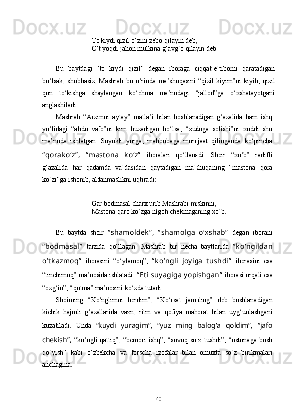 To kiydi qizil  о ‘z i ni zebo qilayin deb,
О ‘t yoqdi jahon mulkina g‘avg‘o qilayin deb .
Bu   baytdagi   “to   kiydi   qizil”   degan   iboraga   diqqat-e’tiborni   qaratadigan
bо‘lsak,   shubhasiz,   Mashrab   bu   о‘rinda   ma’shuqasini   “qizil   kiyim”ni   kiyib,   qizil
qon   tо‘kishga   shaylangan   kо‘chma   ma’nodagi   “jallod”ga   о‘xshatayotgani
anglashiladi.  
Mashrab   “Arzimni   aytay”   matla’i   bilan   boshlanadigan   g‘azalida   ham   ishq
yо‘lidagi   “ahdu   vafo”ni   kim   buzadigan   bо‘lsa,   “xudoga   solishi”ni   xuddi   shu
ma’noda   ishlatgan.   Suyukli   yorga,   mahbubaga   murojaat   qilinganda   kо‘pincha
“ qorak о‘z” ,   “ mast ona   k о‘z”   iboralari   qо‘llanadi.   Shoir   “xо‘b”   radifli
g‘azalida   har   qadamda   va’dasidan   qaytadigan   ma’shuqaning   “mastona   qora
kо‘zi”ga ishonib, aldanmaslikni uqtiradi: 
Gar bodmasal charx urib Mashrabi miskinni,
Mastona q a r o  k о ‘zga nigoh chekmaganing x о ‘b.
Bu   baytda   shoir   “ shamoldek ” ,   “ shamolga   о‘xshab”   degan   iborani
“ bodmasal”   tarzida   qо‘llagan.   Mashrab   bir   necha   baytlarida   “ k о‘ngildan
о‘t k azmoq”   iborasini   “ о ‘ylamoq”,   “ k о‘ngli   joy iga   t ushdi”   iborasini   esa
“tinchimoq” ma’nosida ishlatadi.  “ Et i suy agiga  y opishgan”  iborasi  orqali  esa
“ozg‘in”, “qotma” ma’nosini k о ‘zda tut adi . 
Shoirning   “ K о‘nglimni   berdim”,   “ K о‘rsat   jamoling”   deb   boshlanadigan
kichik   hajmli   g‘azallarida   vazn,   ritm   va   qofiya   mahorat   bilan   uyg‘unlashgani
kuzatiladi.   Unda   “kuydi   yuragim”,   “yuz   ming   balog‘a   qoldim”,   “jafo
chekish”,   “kо‘ngli   qattiq”,   “bemori   ishq”,   “sovuq   sо‘z   tushdi”,   “ostonaga   bosh
qо‘yish”   kabi   о‘zbekcha   va   forscha   izofalar   bilan   omuxta   sо‘z   birikmalari
anchagina. 
40 