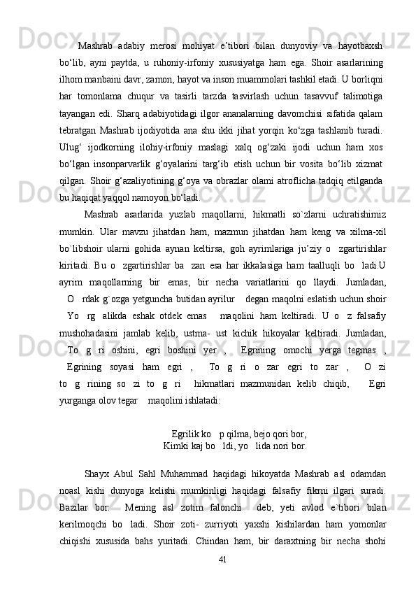 Mashrab   adabiy   merosi   mohiyat   e’tibori   bilan   dunyoviy   va   hayotbaxsh
bо‘lib,   ayni   paytda,   u   ruhoniy-irfoniy   xususiyatga   ham   ega .   Shoir   asarlarining
ilhom manbaini davr, zamon, hayot va inson muammolari tashkil etadi. U borliqni
har   tomonlama   chuqur   va   tasirli   tarzda   tasvirlash   uchun   tasavvuf   talimotiga 
tayangan   edi.   Sharq   adabiyotidagi   ilgor   ananalarning   davomchisi   sifatida   qalam	
 
tebratgan   Mashrab   ijodiyotida   ana   shu   ikki   jihat   yorqin   kо‘zga   tashlanib   turadi.
Ulug‘   ijodkorning   ilohiy-irfoniy   maslagi   xalq   og‘zaki   ijodi   uchun   ham   xos
bо‘lgan   insonparvarlik   g‘oyalarini   targ‘ib   etish   uchun   bir   vosita   bо‘lib   xizmat
qilgan.   Shoir   g‘azaliyotining   g‘oya   va   obrazlar   olami   atroflicha   tadqiq   etilganda
bu haqiqat yaqqol  namoyon bо‘ladi .
Mashrab   asarlarida   yuzlab   maqollarni,   hikmatli   so`zlarni   uchratishimiz
mumkin.   Ular   mavzu   jihatdan   ham,   mazmun   jihatdan   ham   keng   va   xilma-xil
bo`libshoir   ularni   gohida   aynan   keltirsa,   goh   ayrimlariga   ju’ziy   o zgartirishlar	

kiritadi.   Bu   o zgartirishlar   ba zan   esa   har   ikkalasiga   ham   taalluqli   bo ladi.U	
  
ayrim   maqollarning   bir   emas,   bir   necha   variatlarini   qo llaydi.   Jumladan,	

O rdak g`ozga yetguncha butidan ayrilur  degan maqolni eslatish uchun shoir	
  
Yo rg alikda   eshak   otdek   emas   maqolini   ham   keltiradi.   U   o z   falsafiy
    
mushohadasini   jamlab   kelib,   ustma-   ust   kichik   hikoyalar   keltiradi.   Jumladan,
To g ri   oshini,   egri   boshini   yer ,   Egrining   omochi   yerga   tegmas ,
     
Egrining   soyasi   ham   egri ,   To g ri   o zar   egri   to zar ,   O zi
         
to g rining   so zi   to g ri   hikmatlari   mazmunidan   kelib   chiqib,     Egri	
      
yurganga olov tegar  maqolini ishlatadi:	

Egrilik ko p qilma, bejo qori bor,	
 
Kimki kaj bo ldi, yo lida nori bor. 	
 
Shayx   Abul   Sahl   Muhammad   haqidagi   hikoyatda   Mashrab   asl   odamdan
noasl   kishi   dunyoga   kelishi   mumkinligi   haqidagi   falsafiy   fikrni   ilgari   suradi.
Bazilar   bor:   Mening   asl   zotim   falonchi   deb,   yeti   avlod   e`tibori   bilan	
 
kerilmoqchi   bo ladi.   Shoir   zoti-   zurriyoti   yaxshi   kishilardan   ham   yomonlar

chiqishi   xususida   bahs   yuritadi.   Chindan   ham,   bir   daraxtning   bir   necha   shohi
41 