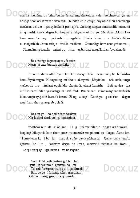 qurishi   mumkin,   bu   bilan   butun   daraxtning   shukuhiga   vahm   sololmaydi,   ya ni
boshqa shohlari samara beraveradi. Shundan kelib chiqib, faylasuf shoir odamlarga
maslahat berib,o tgan ajdodlarni pesh qilib, ularning etagida manmanlik nomozini	

o qimaslik  kerak,  degan  bir   haqiqatni  ixtiyor  etadi.Bu  yo lda  shoir  ,,Mushukka	
 
ham   ozor   bermay   yashashni   o rgatadi.   Bunda   shoir   o z   fikrlari   bilan	
  
o rtoqlashish uchun xalq o rtasida mashhur  Chumoliga ham ozor yetkazma ,	
   
Chumolining ham ko nglini og ritma  qabilidagi maqollardan foydalanadi: 
   
Bas kishiga tegmasun xavfu xatar,	

Murg a ozor bermas yaxshilar.	

Bu o rinda muallif   “yeru ko k inson qo lida  degan xalq ta birlaridan
    
ham   foydalangan.   Hikoyaning   oxirida   u   dunyoni   ,,Mayiston   deb   atab,   unga	

yashovchi   mo minlarni   ogohlikka   chaqiradi,   ularni   hamisha   Zoti   gavhar iga	
  
intilish   dardi   bilan   yashashga   da vat   etadi.   Bunda   san atkor   maqollar   keltirish	
 
bilan voqia syujetini kuzatib boradi. El og zidagi  Dardi yo q eshshak  degan	
   
naqil ham shoirga asqotib qoladi:
Bas bu yo lda qori odam darddur,	
 
Har kishini dardi yo q, nomarddur.	

“Mabdai   nur da   ishlatilgan   O g lini   zar   bilan   o qitgan   arab   xojasi	
     
haqidagi hikoyatda ham shoir qator mazmundor maqollarni qo llagan. Jumladan,	

“Toma-toma   ko l   bo lur   maqoli   ijodiy   qayta   ishlanadi:   Qatra-   qatra   tomib,	
   
Qulzum   bo lur , Sadafsiz   daryo   bo lmas,   marvarid   nimkola   bo lmas ,	
     
Ganj beranj qo lga kirmas  va boshqalar.	
  
Vaqti keldi, asli nasling gul bo lur,	
 
Qatrai daryo tomib, Qulzum bo lur.	

To sadaf chiqmay xalq qo liga olmadi. 	
 
Bas, bu yo lda ming jahon ganjinadir,
 
Asli bo lsang, ganj beranj nimadir.	

42 
