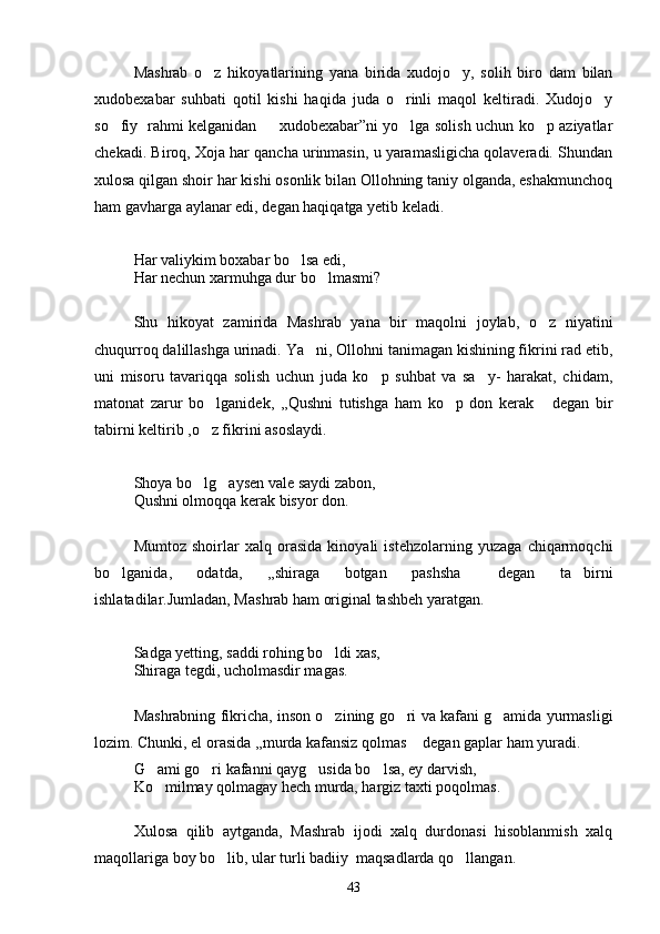 Mashrab   o z   hikoyatlarining   yana   birida   xudojo y,   solih   biro   dam   bilan 
xudobexabar   suhbati   qotil   kishi   haqida   juda   o rinli   maqol   keltiradi.   Xudojo y	
 
so fiy   rahmi kelganidan    xudobexabar”ni yo lga solish uchun ko p aziyatlar	
   
chekadi. Biroq, Xoja har qancha urinmasin, u yaramasligicha qolaveradi. Shundan
xulosa qilgan shoir har kishi osonlik bilan Ollohning taniy olganda, eshakmunchoq
ham gavharga aylanar edi, degan haqiqatga yetib keladi.
Har valiykim boxabar bo lsa edi, 	

Har nechun xarmuhga dur bo lmasmi?	

Shu   hikoyat   zamirida   Mashrab   yana   bir   maqolni   joylab,   o z   niyatini	

chuqurroq dalillashga urinadi. Ya ni, Ollohni tanimagan kishining fikrini rad etib,	

uni   misoru   tavariqqa   solish   uchun   juda   ko p   suhbat   va   sa y-   harakat,   chidam,	
 
matonat   zarur   bo lganidek,   ,,Qushni   tutishga   ham   ko p   don   kerak   degan   bir	
  
tabirni keltirib ,o z fikrini asoslaydi.

Shoya bo lg aysen vale saydi zabon, 
 
Qushni olmoqqa kerak bisyor don.
Mumtoz   shoirlar   xalq   orasida   kinoyali   istehzolarning   yuzaga   chiqarmoqchi
bo lganida,   odatda,   ,,shiraga   botgan   pashsha   degan   ta birni	
  
ishlatadilar.Jumladan, Mashrab ham original tashbeh yaratgan.
Sadga yetting, saddi rohing bo ldi xas,	

Shiraga tegdi, ucholmasdir magas.
Mashrabning fikricha, inson o zining go ri va kafani g amida yurmasligi
  
lozim. Chunki, el orasida ,,murda kafansiz qolmas  degan gaplar ham yuradi. 	

G ami go ri kafanni qayg usida bo lsa, ey darvish,	
   
Ko milmay qolmagay hech murda, hargiz taxti poqolmas.

Xulosa   qilib   aytganda,   Mashrab   ijodi   xalq   durdonasi   hisoblanmish   xalq
maqollariga boy bo lib, ular turli badiiy  maqsadlarda qo llangan.	
 
43 
