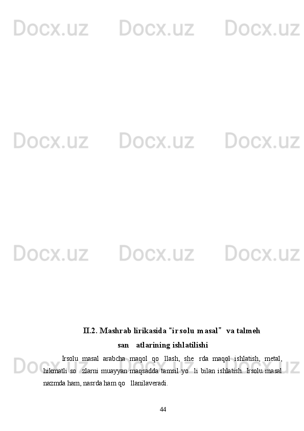II.2. Mashrab lirikasida  i r solu  masal  va talmeh 
san atlarining ishlatilishi	

Irsolu   masal   arabcha   maqol   qo llash,   she rda   maqol   ishlatish,   metal,	
 
hikmatli   so zlarni   muayyan   maqsadda   tamsil   yo li   bilan   ishlatish.   Irsolu   masal	
 
nazmda ham, nasrda ham qo llanilaveradi.	

44 