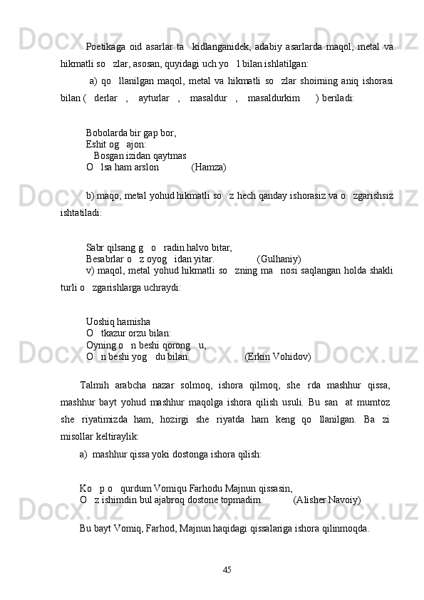 Poetikaga   oid   asarlar   ta kidlanganidek,   adabiy   asarlarda   maqol,   metal   va
hikmatli so zlar, asosan, quyidagi uch yo l bilan ishlatilgan:	
 
  a)   qo llanilgan   maqol,   metal   va   hikmatli   so zlar   shoirning   aniq   ishorasi
 
bilan ( derlar ,  ayturlar ,  masaldur ,  masaldurkim ) beriladi:	
       
Bobolarda bir gap bor,
Eshit og ajon:	

Bosgan izidan qaytmas	

O lsa ham arslon           (Hamza)	
 
b) maqo, metal yohud hikmatli so z hech qanday ishorasiz va o zgarishsiz	
 
ishtatiladi:
Sabr qilsang g o radin halvo bitar,	
 
Besabrlar o z oyog idan yitar.                 (Gulhaniy)	
 
v) maqol, metal yohud hikmatli so zning ma nosi saqlangan holda shakli	
 
turli o zgarishlarga uchraydi:	

Uoshiq hamisha
O tkazur orzu bilan:	

Oyning o n beshi qorong u,	
 
O n beshi yog du bilan.                      (Erkin Vohidov)	
 
Talmih   arabcha   nazar   solmoq,   ishora   qilmoq,   she rda   mashhur   qissa,	

mashhur   bayt   yohud   mashhur   maqolga   ishora   qilish   usuli.   Bu   san at   mumtoz	

she riyatimizda   ham,   hozirgi   she riyatda   ham   keng   qo llanilgan.   Ba zi	
   
misollar keltiraylik:
a) mashhur qissa yoki dostonga ishora qilish:
Ko p o qurdum Vomiqu Farhodu Majnun qissasin,	
 
O z ishimdin bul ajabroq dostone topmadim.            (Alisher Navoiy)

Bu bayt Vomiq, Farhod, Majnun haqidagi qissalariga ishora qilinmoqda.
45 