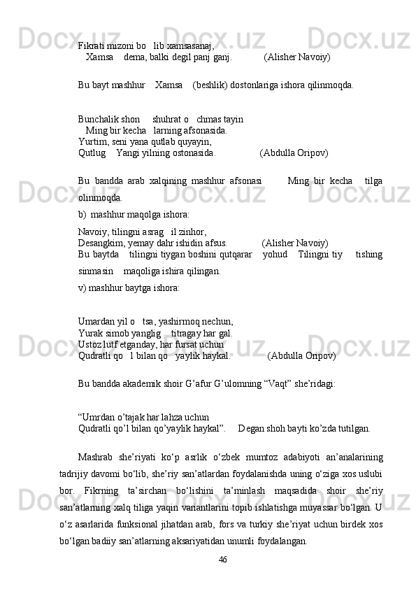 Fikrati mizoni bo lib xamsasanaj,
Xamsa  dema, balki degil panj ganj.             (Alisher Navoiy)	
 
Bu bayt mashhur  Xamsa  (beshlik) dostonlariga ishora qilinmoqda.	
 
Bunchalik shon   shuhrat o chmas tayin
 
Ming bir kecha larning afsonasida.	
 
Yurtim, seni yana qutlab quyayin,
Qutlug  Yangi yilning ostonasida.                  (Abdulla Oripov) 	

Bu   bandda   arab   xalqining   mashhur   afsonasi     Ming   bir   kecha   tilga	
  
olinmoqda.
b) mashhur maqolga ishora:
Navoiy, tilingni asrag il zinhor,	

Desangkim, yemay dahr ishidin afsus.              (Alisher Navoiy)
Bu baytda  tilingni tiygan boshini qutqarar  yohud  Tilingni tiy   tishing	
   
sinmasin  maqoliga ishira qilingan.	

v) mashhur baytga ishora:
Umardan yil o tsa, yashirmoq nechun,	

Yurak simob yanglig  titragay har gal.	

Ustoz lutf etganday, har fursat uchun
Qudratli qo l bilan qo yaylik haykal.               (Abdulla Oripov)	
 
Bu bandda akademik shoir G’afur G’ulomning “Vaqt” she’ridagi:
“Umrdan o’tajak har lahza uchun
Qudratli qo’l bilan qo’yaylik haykal”.     Degan shoh bayti ko’zda tutilgan. 
 
Mashrab   she’riyati   kо‘p   asrlik   о‘zbek   mumtoz   adabiyoti   an’analarining
tadrijiy davomi bо‘lib, she’riy san’atlardan foydalanishda uning о‘ziga xos uslubi
bor.   Fikrning   ta’sirchan   bо‘lishini   ta’minlash   maqsadida   shoir   she’riy
san’atlarning xalq tiliga yaqin variantlarini topib ishlatishga muyassar bо‘lgan. U
о‘z asarlarida funksional  jihatdan arab, fors va turkiy she’riyat uchun birdek xos
bо‘lgan badiiy san’atlarning aksariyatidan unumli foydalangan.
46 