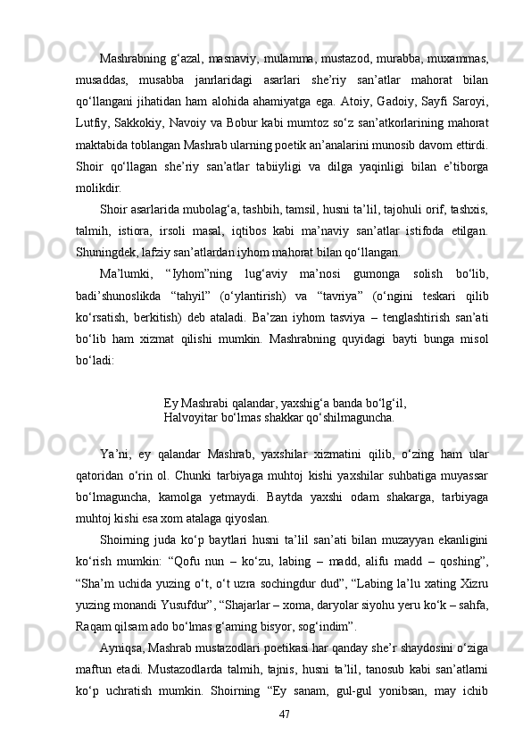 Mashrabning  g‘azal,  masnaviy,  mulamma, mustazod,  murabba,  muxammas,
musaddas,   musabba   janrlaridagi   asarlari   she’riy   san’atlar   mahorat   bilan
qо‘llangani   jihatidan   ham   alohida   ahamiyatga   ega.   Atoiy,   Gadoiy,   Sayfi   Saroyi,
Lutfiy, Sakkokiy, Navoiy va Bobur kabi  mumtoz sо‘z san’atkorlarining mahorat
maktabida toblangan Mashrab ularning poetik an’analarini munosib davom ettirdi.
Shoir   qо‘llagan   she’riy   san’atlar   tabiiyligi   va   dilga   yaqinligi   bilan   e’tiborga
molikdir.
Shoir asarlarida mubolag‘a, tashbih, tamsil, husni ta’lil, tajohuli orif, tashxis,
talmih,   istiora,   irsoli   masal,   iqtibos   kabi   ma’naviy   san’atlar   istifoda   etilgan.
Shuningdek, lafziy san’atlardan iyhom mahorat bilan qо‘llangan.
Ma’lumki,   “Iyhom”ning   lug‘aviy   ma’nosi   gumonga   solish   bо‘lib,
badi’shunoslikda   “tahyil”   (о‘ylantirish)   va   “tavriya”   (о‘ngini   teskari   qilib
kо‘rsatish,   berkitish)   deb   ataladi.   Ba’zan   iyhom   tasviya   –   tenglashtirish   san’ati
bо‘lib   ham   xizmat   qilishi   mumkin.   Mashrabning   quyidagi   bayti   bunga   misol
bо‘ladi:
Ey Mashrabi qalandar, yaxshig‘a banda bо‘lg‘il,
Halvoyitar bо‘lmas shakkar qо‘shilmaguncha.
Y a ’ni,   ey   qalandar   Mashrab,   yaxshilar   xizmatini   qilib,   о‘zing   ham   ular
qatoridan   о‘rin   ol.   Chunki   tarbiyaga   muhtoj   kishi   yaxshilar   suhbatiga   muyassar
bо‘lmaguncha,   kamolga   yetmaydi.   Baytda   yaxshi   odam   shakarga,   tarbiyaga
muhtoj kishi esa xom atalaga qiyoslan.
Shoirning   juda   kо‘p   baytlari   husni   ta’lil   san’ati   bilan   muzayyan   ekanligini
kо‘rish   mumkin:   “Qofu   nun   –   kо‘zu,   labing   –   madd,   alifu   madd   –   qoshing”,
“Sha’m   uchida  yuzing о‘t, о‘t  uzra  sochingdur  dud”,  “Labing la’lu xating  Xizru
yuzing monandi Yusufdur”, “Shajarlar – xoma, daryolar siyohu yeru kо‘k – sahfa,
Raqam qilsam ado bо‘lmas g‘aming bisyor, sog‘indim”.
Ayniqsa, Mashrab mustazodlari poetikasi har qanday she’r shaydosini о‘ziga
maftun   etadi.   Mustazodlarda   talmih,   tajnis,   husni   ta’lil,   tanosub   kabi   san’atlarni
kо‘p   uchratish   mumkin.   Shoirning   “Ey   sanam,   gul-gul   yonibsan,   may   ichib
47 
