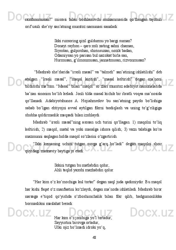 raxshonmusan?”   misrasi   bilan   boshlanuvchi   muxammasida   qо‘llangan   tajohuli
orif usuli she’riy san’atning mumtoz namunasi sanaladi:
Ikki ruxsoring qizil guldurmu yo bargi suman?
Donayi rayhon – qaro xoli xating sahni chaman,
Siymtan, gulpirohan, shirinsuxan, nozik badan,
Odamiysan yo parisan bul nazokat birla san,
Hurmusan, g‘ilmonmusan, jannatmusan, rizvonmusan?
  “Mashrab she’rlarida “irsoli masal” va “talmeh” san’atining ishlatilishi”  deb
atalgan.   “Irsoli   masal”,   “maqol   kiritish”,   “masal   keltirish”   degan   ma’noni
bildirishi ma’lum. “Masal” bilan “maqol” sо‘zlari mumtoz adabiyot namunalarida
ba’zan sinonim bо‘lib keladi. Jonli tilda masal kichik bir ibratli voqea ma’nosida
qо‘llanadi.   Adabiyotshunos   A.   Hojiahmedov   bu   san’atning   paydo   bо‘lishiga
sabab   bо‘lgan   ehtiyojni   avval   aytilgan   fikrni   tasdiqlash   va   uning   tо‘g‘riligiga
shubha qoldirmaslik maqsadi bilan izohlaydi.
Mashrab   “irsoli   masal”ning   asosan   uch   turini   qо‘llagan.   1)   maqolni   tо‘liq
keltirish;   2)   maqol,   matal   va   yoki   masalga   ishora   qilish;   3)   vazn   talabiga   kо‘ra
mazmunni saqlagan holda maqol sо‘zlarini о‘zgartirish.
“Ikki   kemaning   uchini   tutgan   suvga   g‘arq   bо‘ladi”   degan   maqolni   shoir
quyidagi masnaviy baytiga jo etadi:
Ikkini tutgan bu matlabdin qolur,
Ahli taqlid yaxshi mazhabdin qolur.
“Har kim о‘z kо‘mochiga kul tortar” degan naql juda qadimiydir. Bu maqol
har kishi faqat о‘z manfaatini kо‘zlaydi, degan ma’noda ishlatiladi. Mashrab biror
narsaga   e’tiqod   qо‘yishda   о‘zboshimchalik   bilan   fikr   qilib,   badgumonlikka
bormaslikni maslahat beradi:
Har kim о‘z jonibiga yо‘l tortadur,
Sayyiotini birovga ortadur,
Ulki ojiz bо‘lmadi idroki yо‘q,
48 