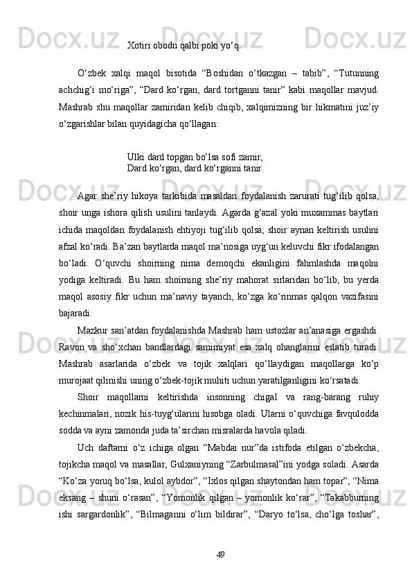 Xotiri obodu qalbi poki yо‘q.
О‘zbek   xalqi   maqol   bisotida   “Boshidan   о‘tkazgan   –   tabib”,   “Tutunning
achchig‘i   mо‘riga”,   “Dard   kо‘rgan,   dard   tortganni   tanir”   kabi   maqollar   mavjud.
Mashrab   shu   maqollar   zamiridan   kelib   chiqib,   xalqimizning   bir   hikmatini   juz’iy
о‘zgarishlar bilan quyidagicha qо‘llagan:
Ulki dard topgan bо‘lsa sofi zamir,
Dard kо‘rgan, dard kо‘rganni tanir.
Agar   she’riy   hikoya   tarkibida   masaldan   foydalanish   zarurati   tug‘ilib   qolsa,
shoir unga ishora qilish usulini  tanlaydi. Agarda g‘azal yoki muxammas baytlari
ichida  maqoldan   foydalanish   ehtiyoji   tug‘ilib   qolsa,   shoir   aynan  keltirish   usulini
afzal kо‘radi. Ba’zan baytlarda maqol ma’nosiga uyg‘un keluvchi fikr ifodalangan
bо‘ladi.   О‘quvchi   shoirning   nima   demoqchi   ekanligini   fahmlashda   maqolni
yodiga   keltiradi.   Bu   ham   shoirning   she’riy   mahorat   sirlaridan   bо‘lib,   bu   yerda
maqol   asosiy   fikr   uchun   ma’naviy   tayanch,   kо‘zga   kо‘rinmas   qalqon   vazifasini
bajaradi.
Mazkur san’atdan foydalanishda Mashrab ham ustozlar an’anasiga ergashdi.
Ravon   va   shо‘xchan   bandlardagi   samimiyat   esa   xalq   ohanglarini   eslatib   turadi.
Mashrab   asarlarida   о‘zbek   va   tojik   xalqlari   qо‘llaydigan   maqollarga   kо‘p
murojaat qilinishi uning о‘zbek-tojik muhiti uchun yaratilganligini kо‘rsatadi.
Shoir   maqollarni   keltirishda   insonning   chigal   va   rang-barang   ruhiy
kechinmalari, nozik his-tuyg‘ularini hisobga oladi. Ularni о‘quvchiga favqulodda
sodda va ayni zamonda juda ta’sirchan misralarda havola qiladi.
Uch   daftarni   о‘z   ichiga   olgan   “Mabdai   nur”da   istifoda   etilgan   о‘zbekcha,
tojikcha maqol va masallar, Gulxaniyning “Zarbulmasal”ini yodga soladi. Asarda
“Kо‘za yoruq bо‘lsa, kulol aybdor”, “Ixlos qilgan shaytondan ham topar”, “Nima
eksang   –   shuni   о‘rasan”,   “Yomonlik   qilgan   –   yomonlik   kо‘rar”,   “Takabburning
ishi   sargardonlik”,   “Bilmaganni   о‘lim   bildirar”,   “Daryo   tо‘lsa,   chо‘lga   toshar”,
49 