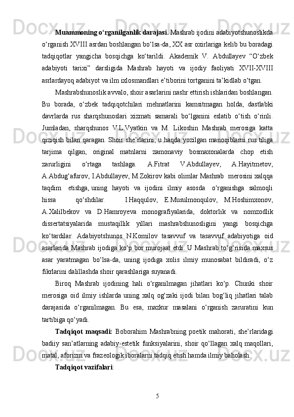 Muammoning о‘rganilganlik darajasi .  Mashrab ijodini adabiyotshunoslikda
о‘rganish XVIII   asrdan boshlangan bо‘lsa-da, XX asr oxirlariga kelib bu boradagi
tadqiqotlar   yangicha   bosqichga   kо‘tarildi.   Akademik   V.   Abdullayev   “О‘zbek
adabiyoti   tarixi”   darsligida   Mashrab   hayoti   va   ijodiy   faoliyati   XVII-XVIII
asrlardayoq adabiyot va ilm ixlosmandlari e’tiborini tortganini ta’kidlab о‘tgan.
Mashrabshunoslik avvalo, shoir asarlarini nashr ettirish ishlaridan boshlangan.
Bu   borada,   о‘zbek   tadqiqotchilari   mehnatlarini   kamsitmagan   holda,   dastlabki
davrlarda   rus   sharqshunoslari   xizmati   samarali   bо‘lganini   eslatib   о‘tish   о‘rinli.
Jumladan,   sharqshunos   V.L.Vyatkin   va   M.   Likoshin   Mashrab   merosiga   katta
qiziqish bilan qaragan. Shoir she’rlarini, u haqda yozilgan manoqiblarni rus tiliga
tarjima   qilgan,   original   matnlarni   zamonaviy   bosmaxonalarda   chop   etish
zarurligini   о‘rtaga   tashlaga.   A.Fitrat   V.Abdullayev,   A.Hayitmetov,
A.Abdug‘afurov, I.Abdullayev, M.Zokirov kabi olimlar Mashrab  merosini xalqqa
taqdim     etishga, uning   hayoti   va   ijodini   ilmiy   asosda     о‘rganishga   salmoqli
hissa       qо‘shdilar.       I.Haqqulov,   E.Musulmonqulov,   M.Hoshimxonov,
A.Xalilbekov   va   D.Hamroyeva   monografiyalarida,   doktorlik   va   nomzodlik
dissertatsiyalarida   mustaqillik   yillari   mashrabshunosligini   yangi   bosqichga
kо‘tardilar.   Adabiyotshunos   N.Komilov   tasavvuf   va   tasavvuf   adabiyotiga   oid
asarlarida Mashrab ijodiga kо‘p bor murojaat etdi. U Mashrab tо‘g‘risida maxsus
asar   yaratmagan   bо‘lsa-da,   uning   ijodiga   xolis   ilmiy   munosabat   bildiradi,   о‘z
fikrlarini dalillashda shoir qarashlariga suyanadi.
Biroq   Mashrab   ijodining   hali   о‘rganilmagan   jihatlari   kо‘p.   Chunki   shoir
merosiga   oid   ilmiy   ishlarda   uning   xalq   og‘zaki   ijodi   bilan   bog‘liq   jihatlari   talab
darajasida   о‘rganilmagan.   Bu   esa,   mazkur   masalani   о‘rganish   zaruratini   kun
tartibiga qо‘yadi.
Tadqiqot   maqsadi:   Boborahim   Mashrabning   poetik   mahorati,   she’rlaridagi
badiiy   san’atlarning   adabiy-estetik   funksiyalarini,   shoir   qо‘llagan   xalq   maqollari,
matal, aforizm va frazeologik iboralarni tadqiq etish hamda ilmiy baholash.
Tadqiqot vazifalari :
5 