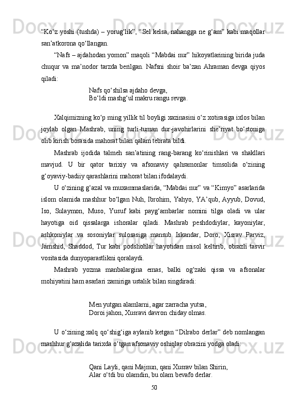 “Kо‘z yoshi (tushda) – yorug‘lik”, “Sel kelsa, nahangga ne g‘am” kabi maqollar
san’atkorona qо‘llangan.
“Nafs – ajdahodan yomon” maqoli “Mabdai nur” hikoyatlarining birida juda
chuqur   va   ma’nodor   tarzda   berilgan.   Nafsni   shoir   ba’zan   Ahraman   devga   qiyos
qiladi:
Nafs qо‘shilsa ajdaho devga,
Bо‘ldi mashg‘ul makru rangu revga.
Xalqimizning kо‘p ming yillik til boyligi xazinasini о‘z xotirasiga ixlos bilan
joylab   olgan   Mashrab,   uning   turli-tuman   dur-javohirlarini   she’riyat   bо‘stoniga
olib kirish borasida mahorat bilan qalam tebrata bildi.
Mashrab   ijodida   talmeh   san’atining   rang-barang   kо‘rinishlari   va   shakllari
mavjud.   U   bir   qator   tarixiy   va   afsonaviy   qahramonlar   timsolida   о‘zining
g‘oyaviy-badiiy qarashlarini mahorat bilan ifodalaydi.
U о‘zining g‘azal va muxammaslarida, “Mabdai nur” va “Kimyo” asarlarida
islom   olamida   mashhur   bо‘lgan   Nuh,   Ibrohim,   Yahyo,   YA’qub,   Ayyub,   Dovud,
Iso,   Sulaymon,   Muso,   Yusuf   kabi   payg‘ambarlar   nomini   tilga   oladi   va   ular
hayotiga   oid   qissalarga   ishoralar   qiladi.   Mashrab   peshdodiylar,   kayoniylar,
ashkoniylar   va   sosoniylar   sulosasiga   mansub   Iskandar,   Doro,   Xisrav   Parviz,
Jamshid,   Shaddod,   Tur   kabi   podshohlar   hayotidan   misol   keltirib,   obrazli   tasvir
vositasida dunyoparastlikni qoralaydi.
Mashrab   yozma   manbalargina   emas,   balki   og‘zaki   qissa   va   afsonalar
mohiyatini ham asarlari zamiriga ustalik bilan singdiradi:
Men yutgan alamlarni, agar zarracha yutsa,
Doroi jahon, Xusravi davron chiday olmas.
U о‘zining xalq qо‘shig‘iga aylanib ketgan “Dilrabo derlar” deb nomlangan
mashhur g‘azalida tarixda о‘tgan afsonaviy oshiqlar obrazini yodga oladi:
Qani Layli, qani Majnun, qani Xusrav bilan Shirin,
Alar о‘tdi bu olamdin, bu olam bevafo derlar.
50 